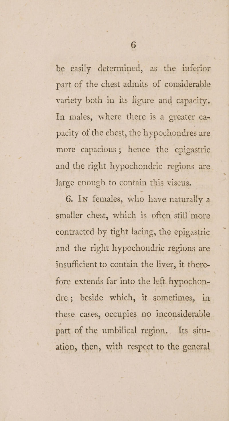 be easily determined, as the inferior part of the chest admits of considerable variety both in its figure and capacity. In males, where there is a greater ca- pacity of the chest, the hypochondres are more capacious; hence the epigastric and the right hypochondric regions are. large enough to contain this viscus. 6. In females, =e have naturally a smaller chest, which is often still more contracted by tight lacing, the epigastric and the right hypochondric regions are insufficient to contain the liver, it there- fore extends far into the left hypochon-— dre; beside which, it sometimes, in these. cases, occupies no inconsiderable part of the umbilical region. Its situ- ation, then, with respect to the general