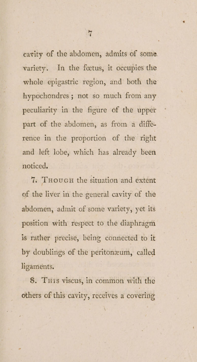 cavity of the abdomen, admits of some. variety. In the foetus, it occupies the whole epigastric region, and both the hypochondres ; not so much from any peculiarity in the figure of the upper part of the abdomen, as from a diffe- rence in the proportion of the right and left lobe, which has already been noticed. 7. Tuoucu the situation and extent of the liver in the general cavity of the abdomen, admit of some variety, yet its position with respect to the diaphragm is rather precise, being connected to it by doublings of the peritoneum, called ligaments. 8. THis viscus, in common with the others of this cavity, receives a covering \