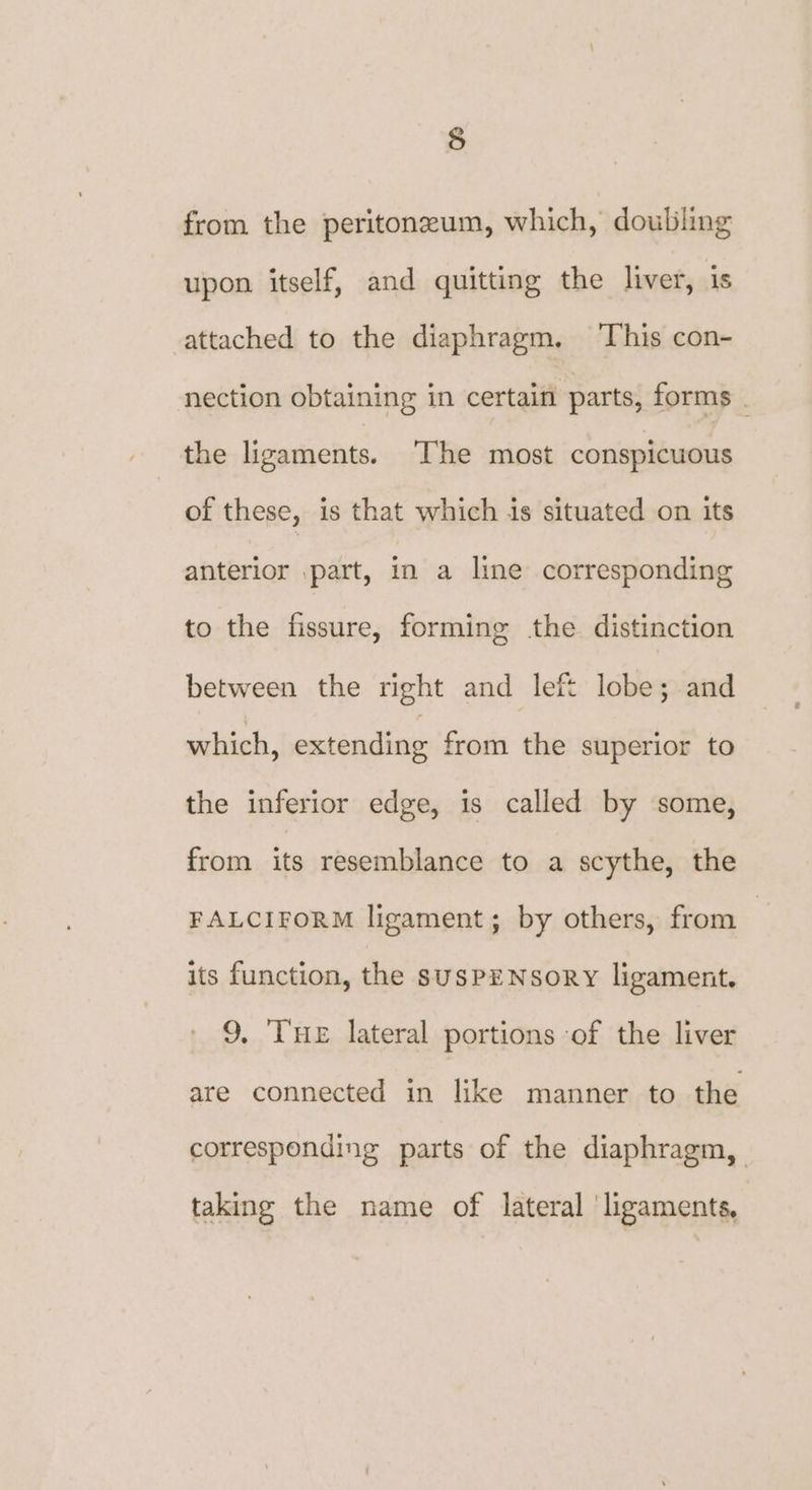 re) from the peritoneum, which, doubling upon itself, and quitting the liver, is attached to the diaphragm. ‘This con- nection obtaining in certain parts, forms . the ligaments. The most conspicuous of these, is that which is situated on its anterior part, in a line corresponding to the fissure, forming the. distinction between the right and left lobe; and which, extending from the superior to the inferior edge, is called by some, from its resemblance to a scythe, the FALCIFORM ligament; by others, from | its function, the susPENsory ligament. 9, THe lateral portions ‘of the liver are connected in like manner to the corresponding parts of the diaphragm, taking the name of lateral ‘ligaments,