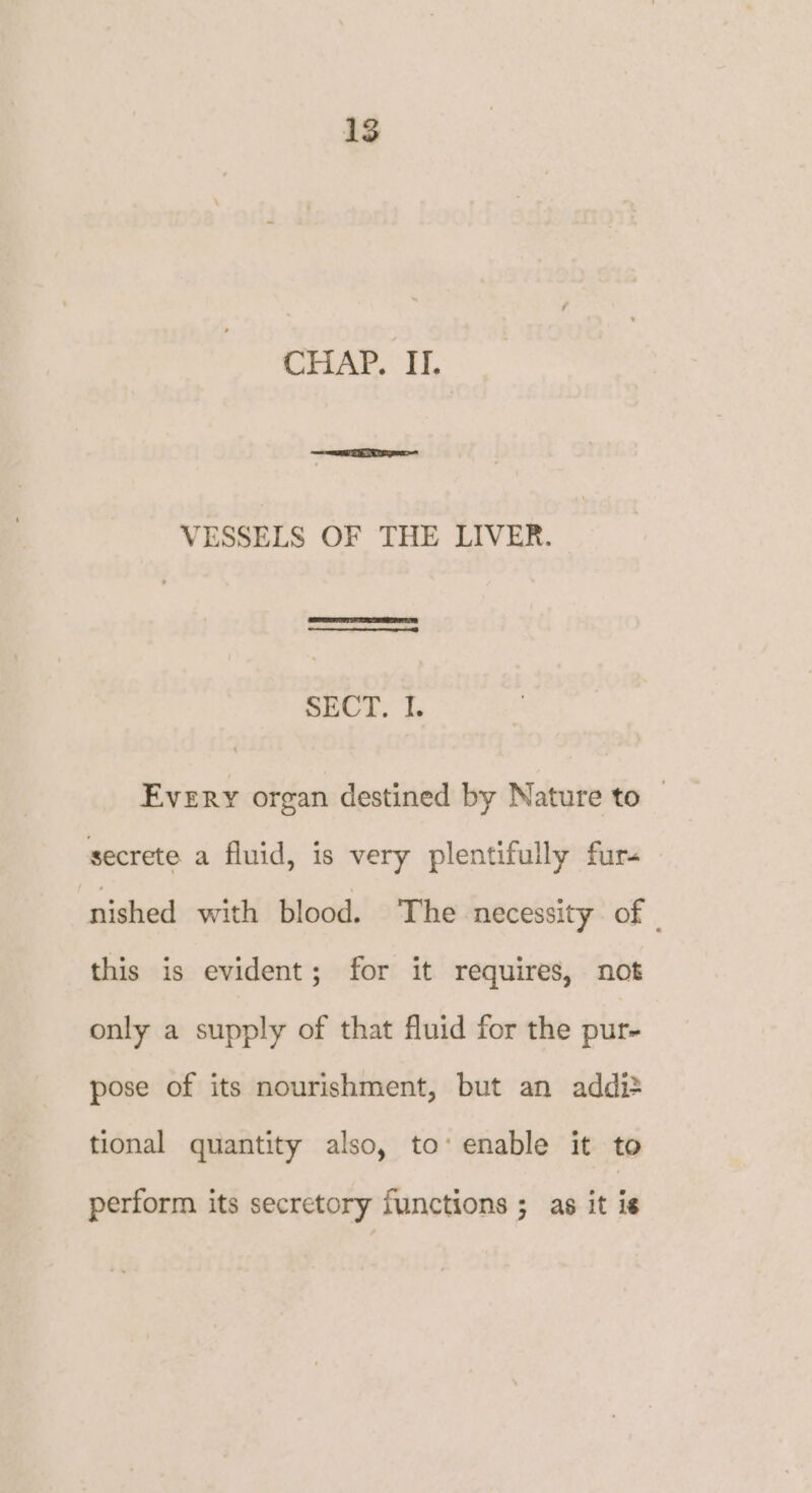 CHAP. I. VESSELS OF THE LIVER. SECT. I. Every organ destined by Nature to — secrete a fluid, is very plentifully fur- nished with blood. The necessity of - this is evident; for it requires, not only a supply of that fluid for the pur- pose of its nourishment, but an addi> tional quantity also, to’ enable it to perform its secretory functions ; as it is