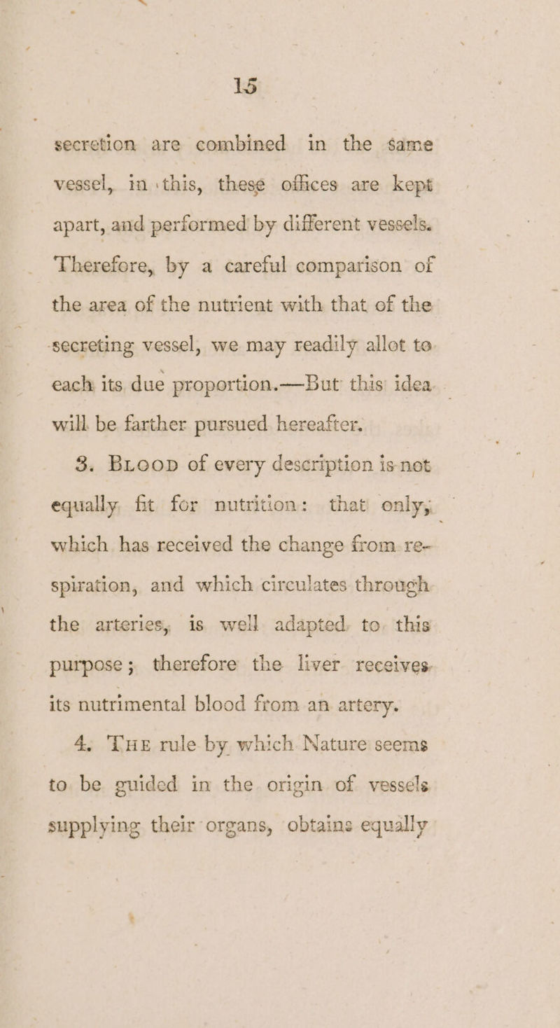secretion are combined in the same vessel, in this, these offices are kept apart, and performed by different vessels. Therefore, by a careful comparison of the area of the nutrient with that of the ‘secreting vessel, we may readily allot to. each its due proportion. —But this’ idea will. be farther pursued. hereafter. 3. Bioop of every description is not equally, fit for nutrition: that only, which has received the change from. re- spiration, and which circulates through the arteries, is well adapted, to. this purpose; therefore the liver receives. its nutrimental blood from an artery. 4, THE rule by which Nature seems to be guided im the origin of vessels supplying their organs, obtains equally
