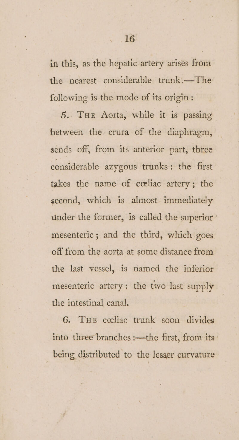in this, as the hepatic artery arises from the nearest considerable trunk.—The following is the mode of its origin: 5. Tur Aorta, while it is passing between the crura of the diaphragm, sends off, from its anterior part, three considerable azygous trunks: the first takes the name of coeliac artery; the second, which is almost. immediately under the former, is called the superior ’ mesenteric; and the third, which goes off from the aorta at some distance from the last vessel, is named the inferior mesenteric artery: the two last supply the intestinal canal. . 6. THE coeliac trunk soon divides into three branches :—the first, from its being distributed to the lesser curvature: