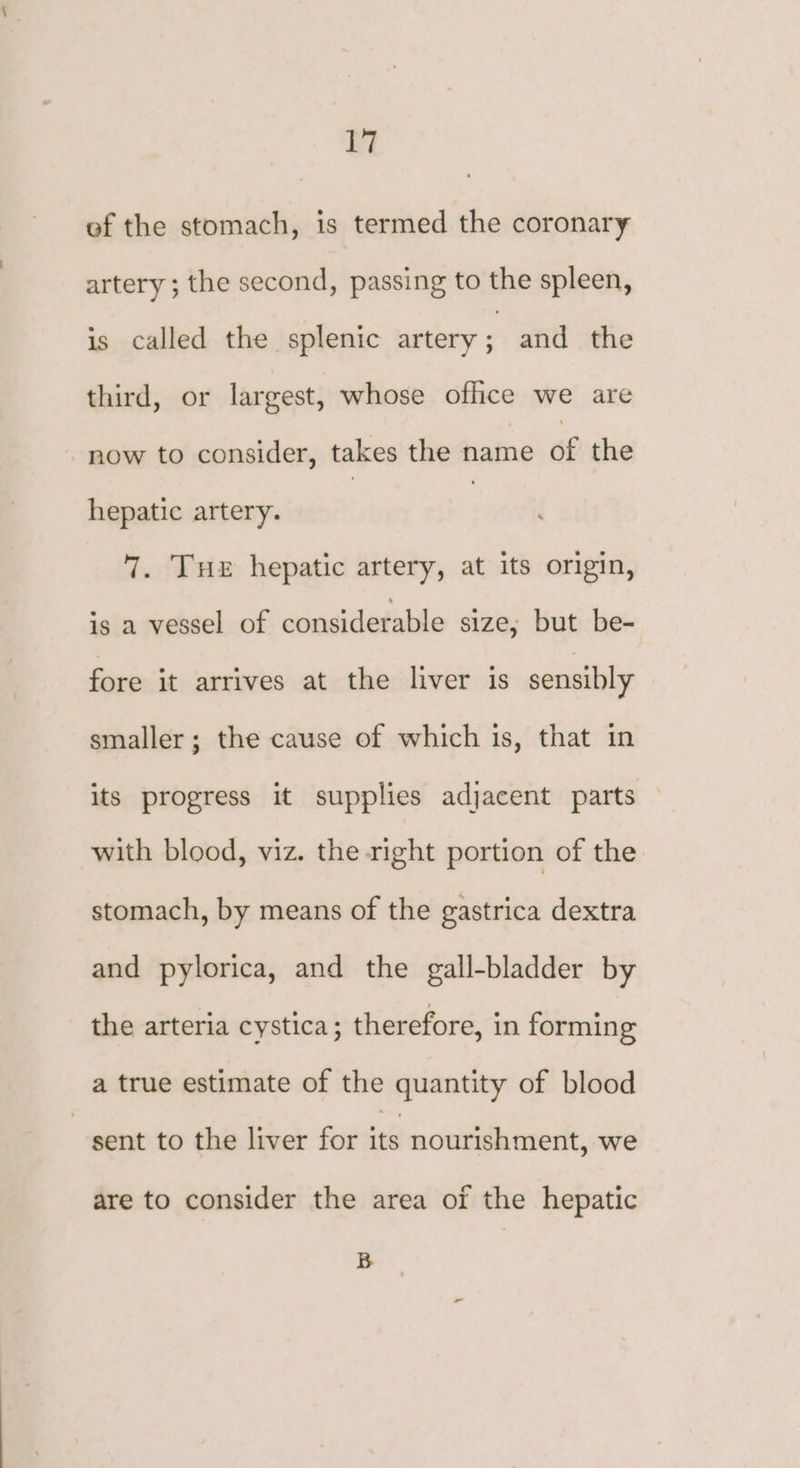 ef the stomach, is termed the coronary artery ; the second, passing to the spleen, is called the splenic artery ’ and the third, or largest, whose office we are now to consider, takes the name of the hepatic artery. : 7. Tue hepatic artery, at its origin, is a vessel of considerable size, but be- fore it arrives at the liver is sensibly smaller; the cause of which is, that in its progress it supplies adjacent parts with blood, viz. the right portion of the stomach, by means of the gastrica dextra and pylorica, and the gall-bladder by the arteria cystica; therefore, in forming a true estimate of the quantity of blood sent to the liver for a nourishment, we are to consider the area of the hepatic B