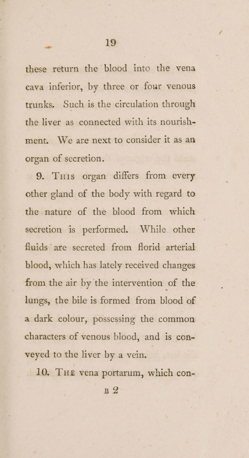 these return the blood into the vena cava inferior, by three or fowr venous trunks. Such is the circulation through the liver as connected with its nourish- ment. We are next to consider it as an organ of secretion. 9. Tis organ differs from every other gland of the body with regard to the nature of the blood from which secretion is performed. While other fluids are secreted from florid arterial blood, which has lately received changes from the air by the intervention of the lungs, the bile is formed from blood of a dark colour, possessing the common characters of venous blood, and is con- veyed to the liver by a vein. 10. ‘THE vena portarum, which con- a3