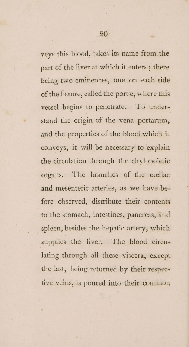 -20 veys this blood, takes its name from the part of the liver at which it enters ; there being two eminences, one on each side of the fissure, called the porte, where this vessel begins to penetrate. To under- stand the origin of the vena portarum, and the properties of the blood which it conveys, it will be necessary to explain the circulation through the chylopoietic organs. ‘The branches of the cceliac and mesenteric arteries, ‘as we have be- fore observed, distribute their contents to the stomach, intestines, pancreas, and spleen, besides the hepatic artery, which supplies the liver. ‘The blood circu- lating through all these viscera, except the last, being returned by their respec- tive veins, is poured into their common
