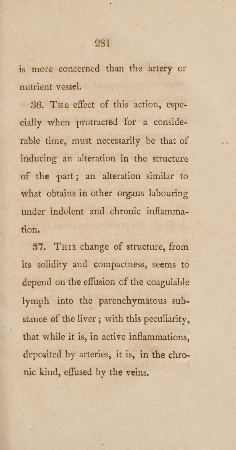 is more concerned than the artery or nutrient vessel. 86. Tue effect of this action, espe- cially when protracted for a conside- rable time, must necessarily be that of inducing an alteration in the structure of the part; an alteration similar to what obtains in other organs labouring under indolent and chronic inflamma- tion, 37. Tus change of structure, from its solidity and compactness, seems to depend on the effusion of the coagulable lymph into the parenchymatous sub- stance of the liver ; with this peculiarity, that while it is, in active inflammations, deposited by arteries, it is, in the chro- nic kind, effused by the veins.