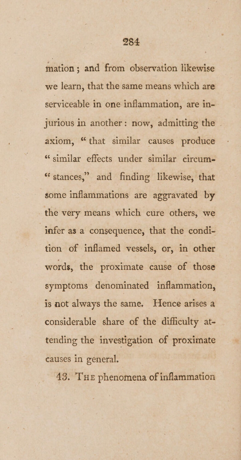 mation; and from observation likewise we learn, that the same means which are setviceable in one inflammation, are in- jurious in another: now, admitting the . axiom, “that similar causes produce “similar effects under similar circum- * stances,’ and finding likewise, that some inflammations are aggravated by the very means which cure others, we “infer as a consequence, that the condi- tion of inflamed vessels, or, in other words, the proximate cause of those symptoms denominated inflammation, is not always the same. Hence arises a considerable share of the difficulty at- tending the investigation of proximate causes in general. 43. ‘THE phenomena of inflammation