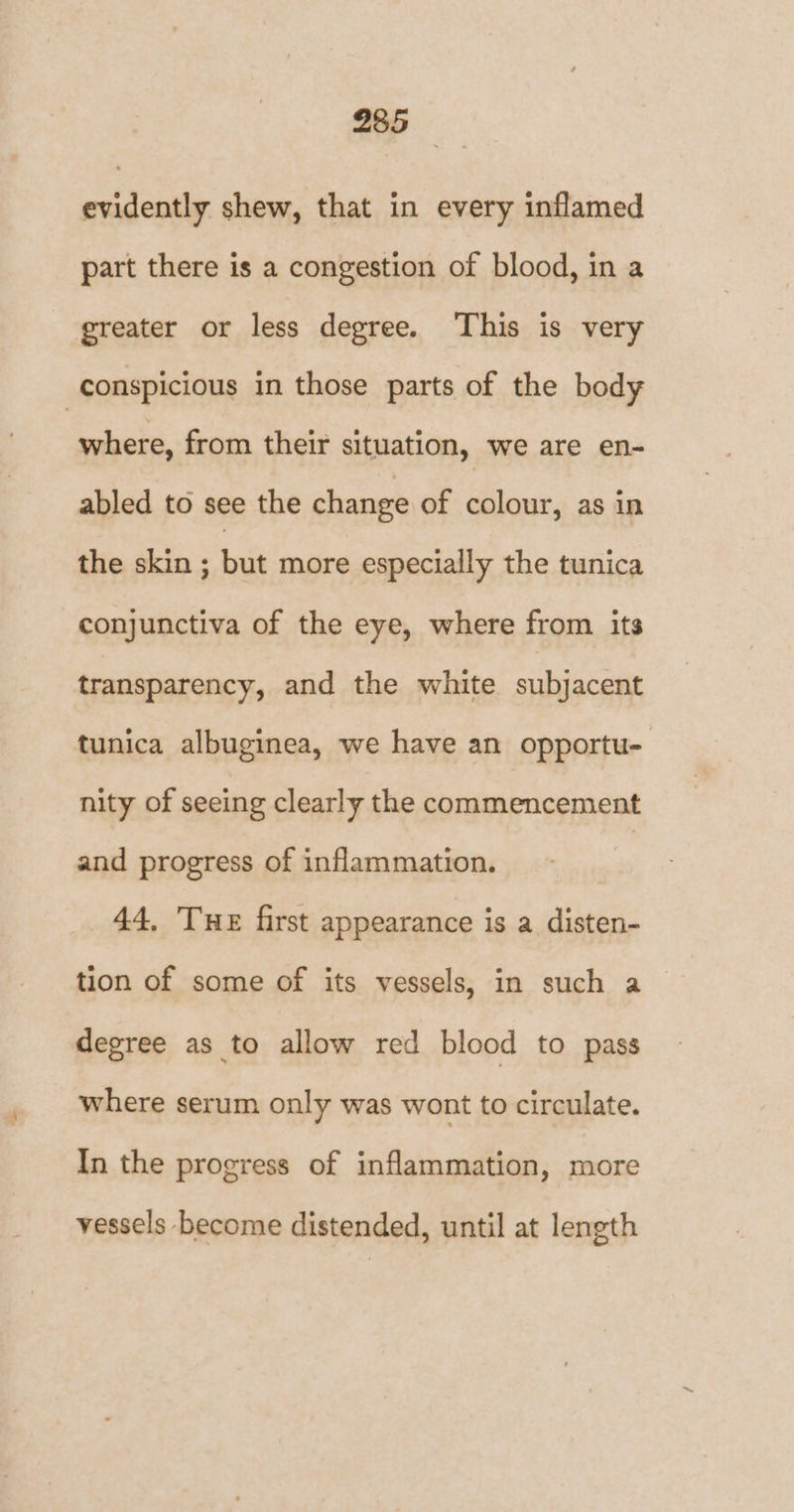 evidently shew, that in every inflamed part there is a congestion of blood, in a greater or less degree. ‘This is very conspicious in those parts of the body where, from their situation, we are en- abled to see the change of colour, as in the skin ; but more especially the tunica conjunctiva of the eye, where from its transparency, and the white subjacent tunica albuginea, we have an opportu- nity of seeing clearly the commencement and progress of inflammation. 44, THE first appearance is a disten- tion of some of its vessels, in such a degree as to allow red blood to pass where serum only was wont to circulate. In the progress of inflammation, more vessels become distended, until at length