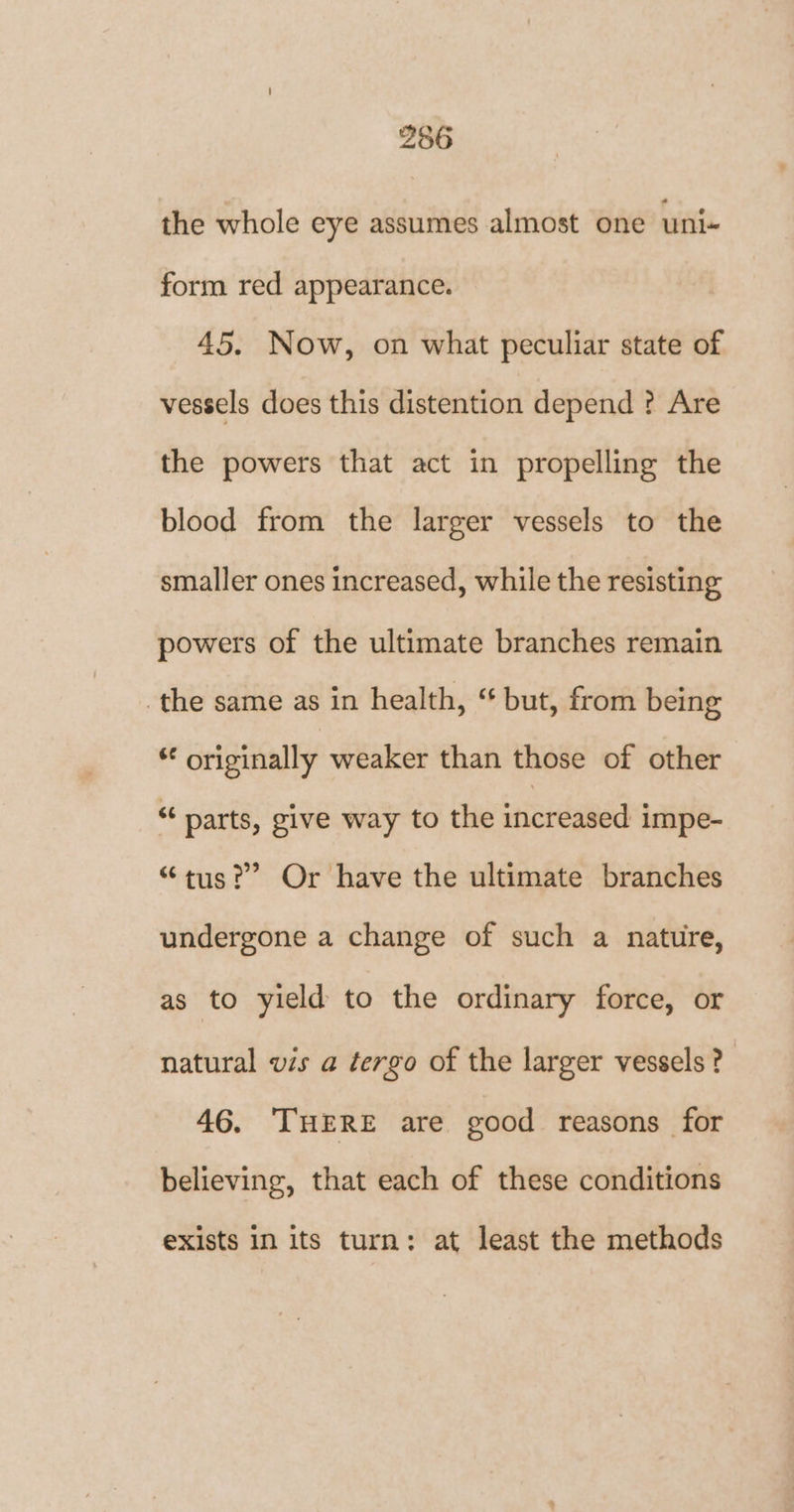 the whole eye assumes almost one uni- form red appearance. 45. Now, on what peculiar state of vessels does this distention depend ? Are the powers that act in propelling the blood from the larger vessels to the smaller ones increased, while the resisting powers of the ultimate branches remain the same as in health, “ but, from being * originally weaker than those of other “parts, give way to the increased impe- “tus?” Or have the ultimate branches undergone a change of such a nature, as to yield to the ordinary force, or natural vs a tergo of the larger vessels? 46. ‘THERE are good reasons for believing, that each of these conditions exists in its turn: at least the methods