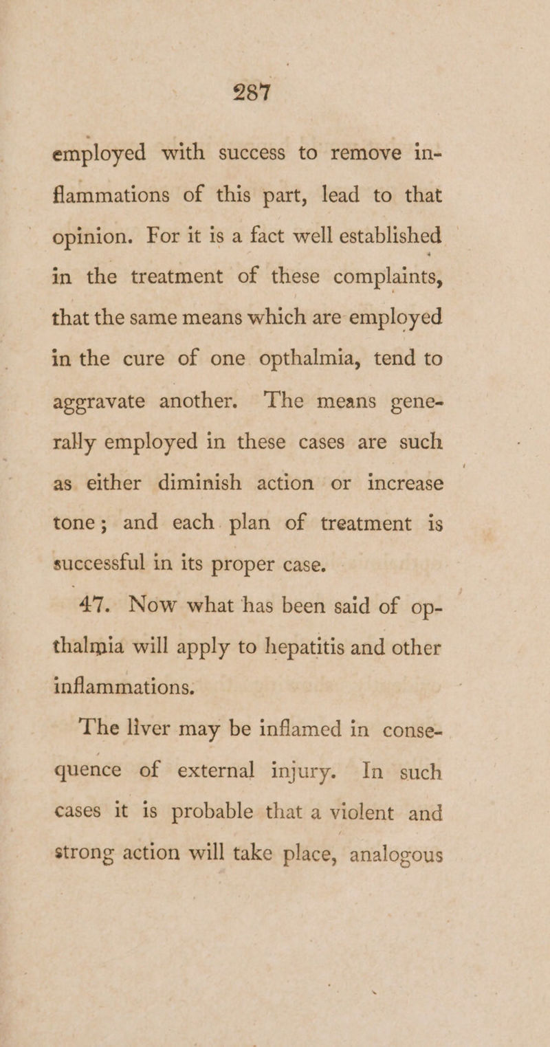 employed with success to remove in- flammations of this part, lead to that opinion. For it is a fact well established in the treatment of these complaints, that the same means which are employed in the cure of one opthalmia, tend to ageravate another. The means gene- rally employed in these cases are such as either diminish action or increase tone; and each. plan of treatment is successful in its proper case. 47. Now what has been said of op- thalmia will apply to hepatitis and other inflammations. The liver may be inflamed in conse- quence of external injury. In such cases it is probable that a violent and strong action will take place, analogous