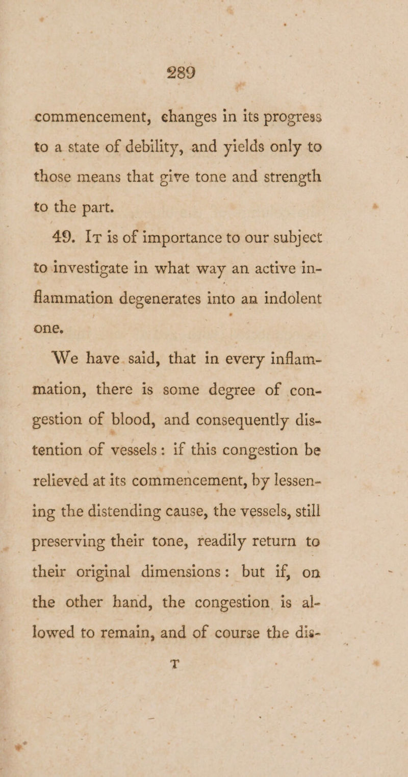commencement, changes in its progress to a state of debility, and yields only to those means that give tone and strength to the part. 49. Ir is of importance to our subject to investigate in what way an active in- flammation degenerates into an indolent one, We have. said, that in every inflam- mation, there is some degree of con- gestion of blood, and consequently dis- tention of vessels: if this congestion be relieved at its commencement, by lessen- ing the distending cause, the vessels, still their original dimensions: but if, on the other hand, the congestion is al- lowed to remain, and of course the dis- T