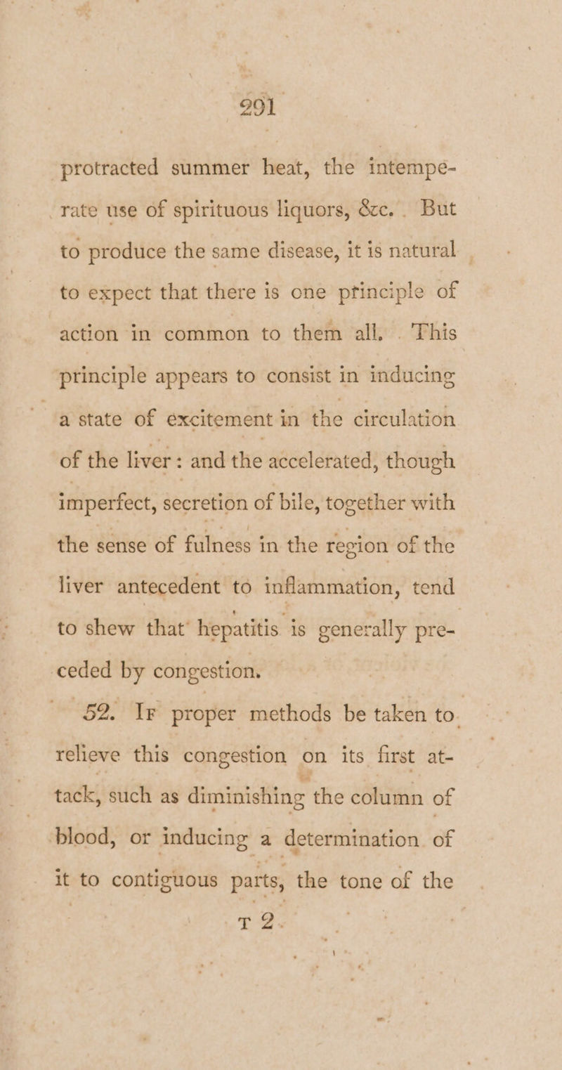 protracted summer heat, the intempe- rate use of spirituous liquors, ézc.. But to produce the same disease, it is natural _ to expect that there is one pfinciple of action in common to them all. . This principle appears to consist in inducing a state of excitement in the circulation of the liver : and the accelerated, though imperfect, secretion of bile, together with the sense of fulness in the region of the liver antecedent to inflammation, tend to shew that’ hepatitis. is generally pre- ceded by congestion. GOO Te proper methods be taken to. relieve this congestion on its first at- tack, such as diminishing the eéluinin of blood, or inducing a determination of it to contiguous parts, the tone of the , 72