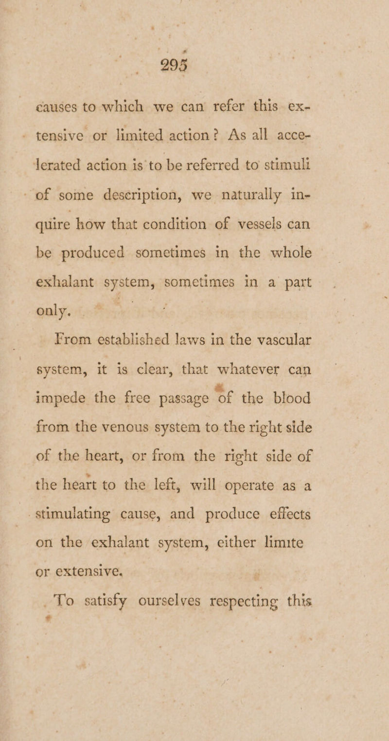 causes to which we can refer this ex- - tensive or limited action? As all acce- Jerated action is to be referred to stimuli - of some description, we naturally in- quire how that condition of vessels can be produced sometimes in the whole exhalant system, sometimes in a part only. | From established laws in the vascular system, it is clear, that whatever can impede the free passage ‘Of the blood from the venous system to the right side of the heart, or from the right side of the heart to the left, will operate as a stimulating cause, and produce effects on the exhalant system, either limite or extensive. _ To satisfy ourselves respecting this + :