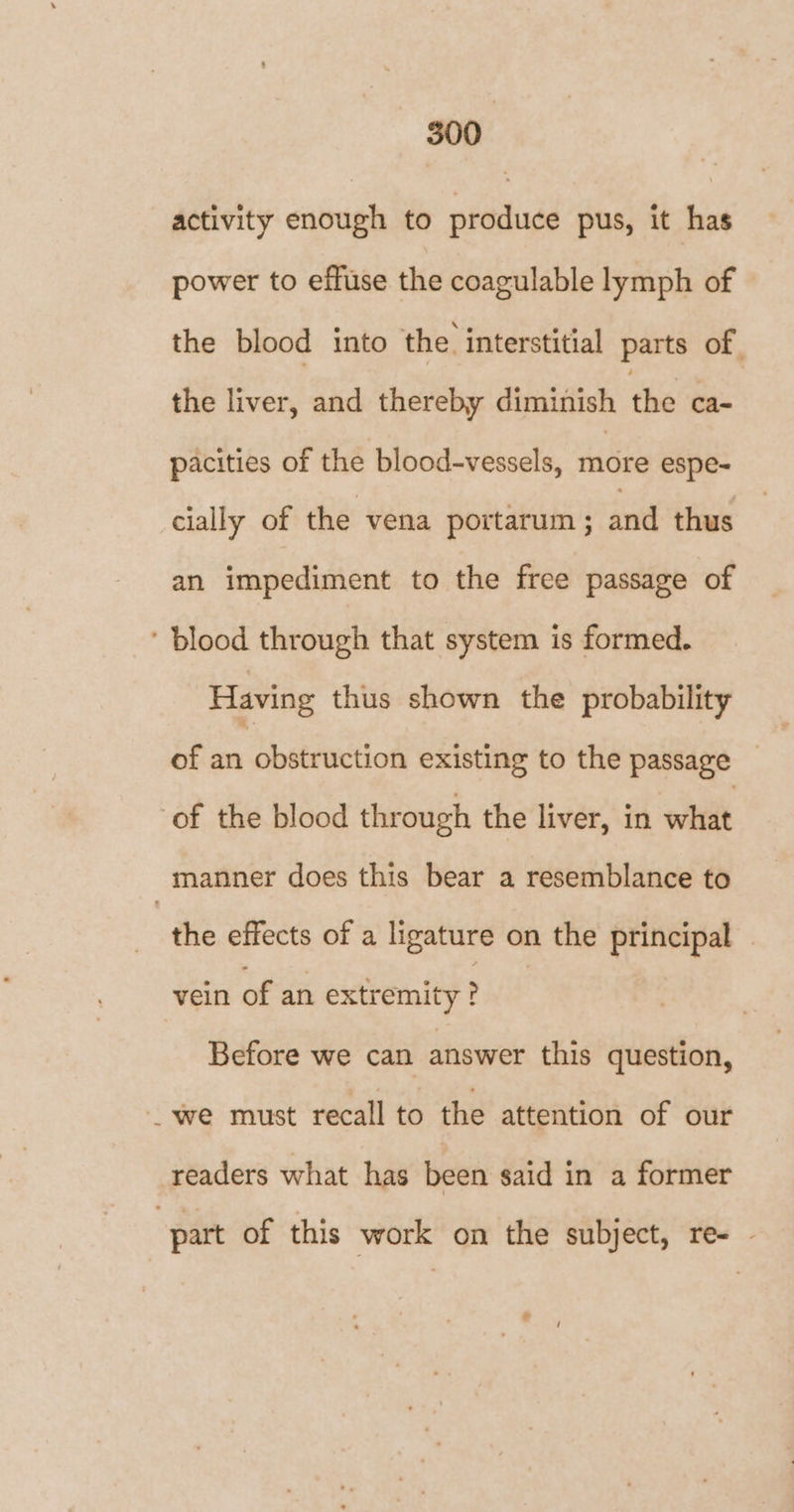 500 activity enough to produce pus, it has power to effuse the coagulable lymph of the blood into the interstitial parts of sib liver; Gad: thevelee'diniiatish dhe’: pacities of the blood-vessels, ii espe-~ cially of the vena portarum ; and thus an impediment to the free passage of ‘ blood through that system is formed. Having thus shown the probability of an obstruction existing to the passage _ of the blood through the liver, in wihtit manner does this bear a resemblance to the effects of a ligature on the principal vein of an extremity ? | Before we can answer this question, _we must recall to the attention of our readers what has been said in a former part of this work on the subject, re- . a /