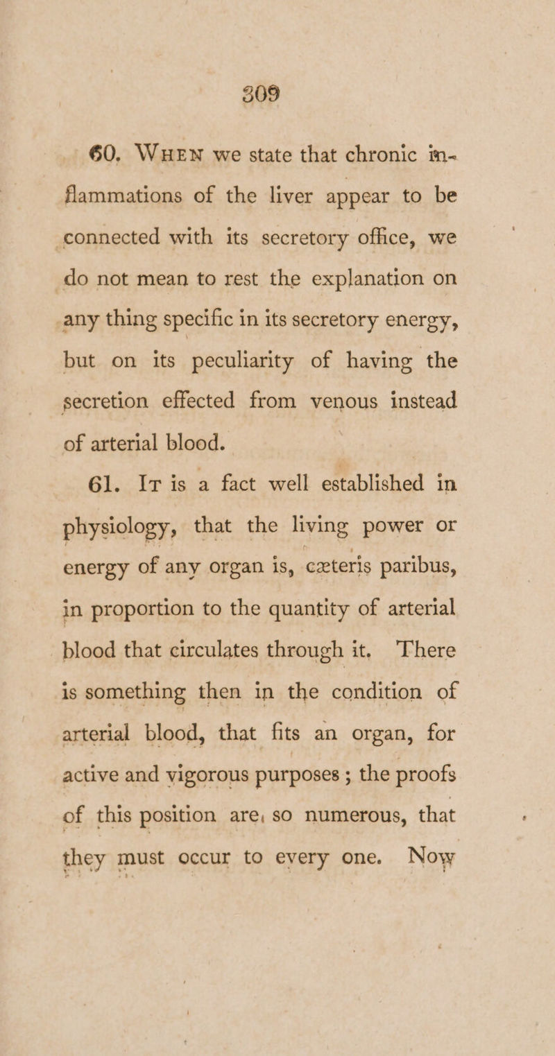 60. WHEN we state that chronic in- flammations of the liver appear to be connected with its secretory office, we do not mean to rest the explanation on any thing specific in its secretory energy, but on its peculiarity of having the secretion effected from venous instead of arterial blood. G1. In is a fact well established in physiology, that the living power or energy of any organ is, ceteris paribus, in proportion to the quantity of arterial blood that circulates through it. There is something then in the condition of arterial blood, that fits an organ, for active and vigorous purposes ; the proofs of this position are, so numerous, that they must occur to every one. Now