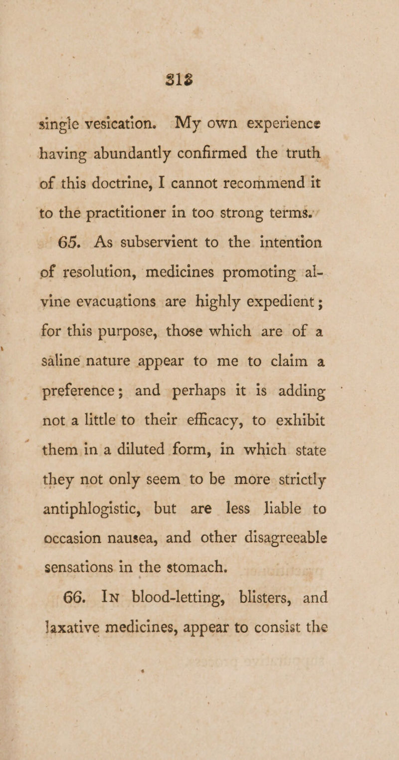 single vesication. My own experience having abundantly confirmed the truth of this doctrine, I cannot recommend it to the practitioner in too strong terms.” 65. As subservient to the intention of resolution, medicines promoting al- vine evacuations are highly expedient ; for this purpose, those which are of a saline nature appear to me to claim a preference; and perhaps it is adding not a little to their efficacy, to exhibit them in a diluted form, in which state they not only seem to be more strictly antiphlogistic, but are less liable to occasion nausea, and other disagreeable sensations in the stomach. 66. In blood-letting, blisters, and laxative medicines, appear to consist the