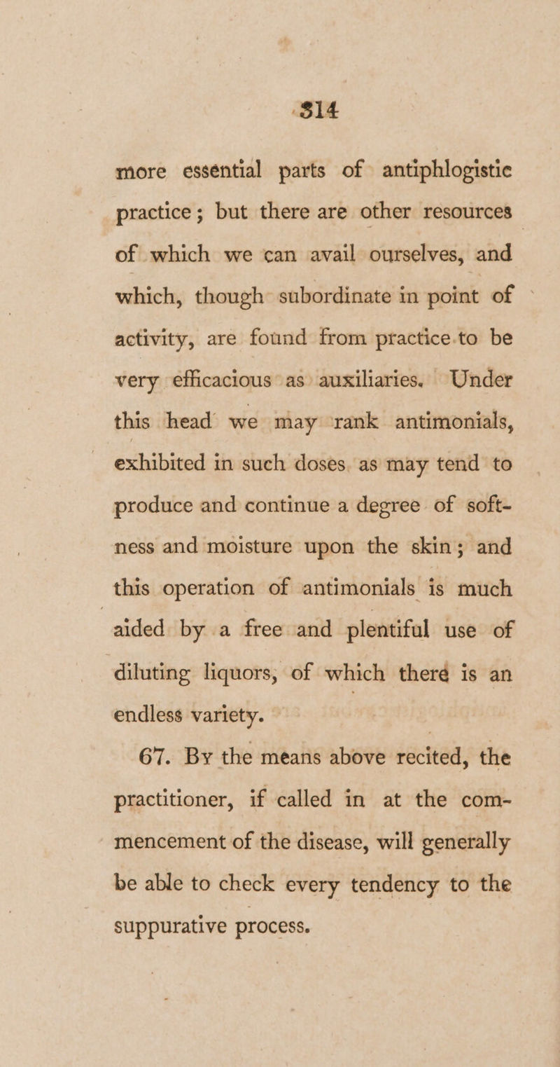 $14 more essential parts of antiphlogistic practice; but there are other resources of which we can avail ourselves, and which, though subordinate in point of activity, are found from practice.to be very efficacious as auxiliaries. Under this head we may rank antimonials, exhibited in such doses. as may tend to produce and continue a degree of soft- ness and moisture upon the skin; and this operation of antimonials is much “aided by a free and plentiful use of diluting liquors, of which there is an endless variety. 67. By the means above recited, the practitioner, if called in at the com- mencement of the disease, will generally be able to check every tendency to the suppurative process.