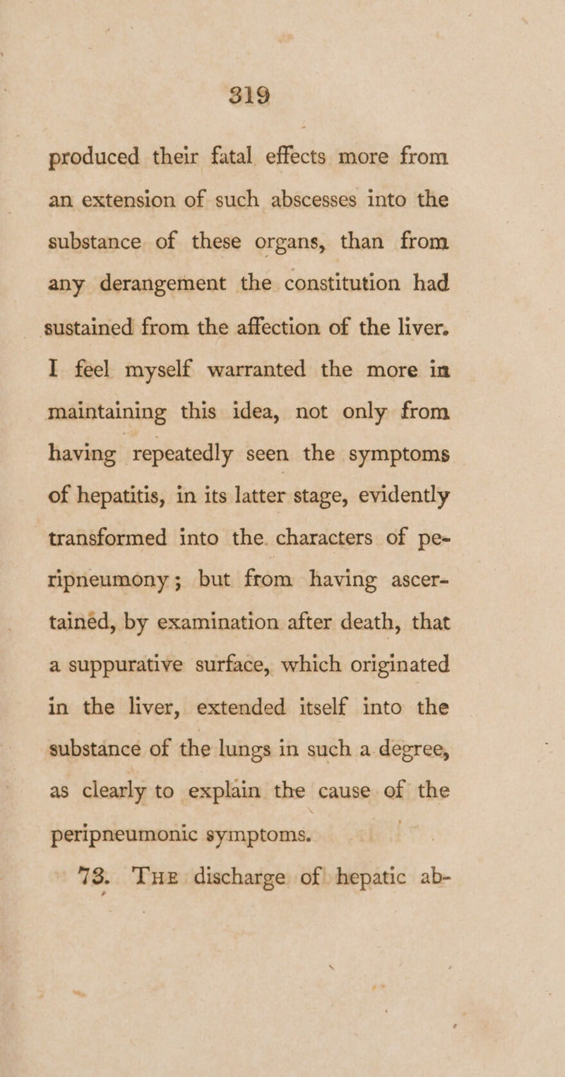 produced their fatal effects more from an extension of such abscesses into the substance of these organs, than from any derangement the constitution had sustained from the affection of the liver, I feel myself warranted the more in maintaining this idea, not only from having | repeatedly seen the symptoms of hepatitis, in its latter stage, evidently transformed into the. characters of pe- ripneumony; but from having ascer- tained, by examination after death, that a suppurative surface, which originated in the liver, extended itself into the substance of the lungs in such a. degree, as clearly to explain the cause of the peripneumonic symptoms. 73. THE discharge of hepatic ab-