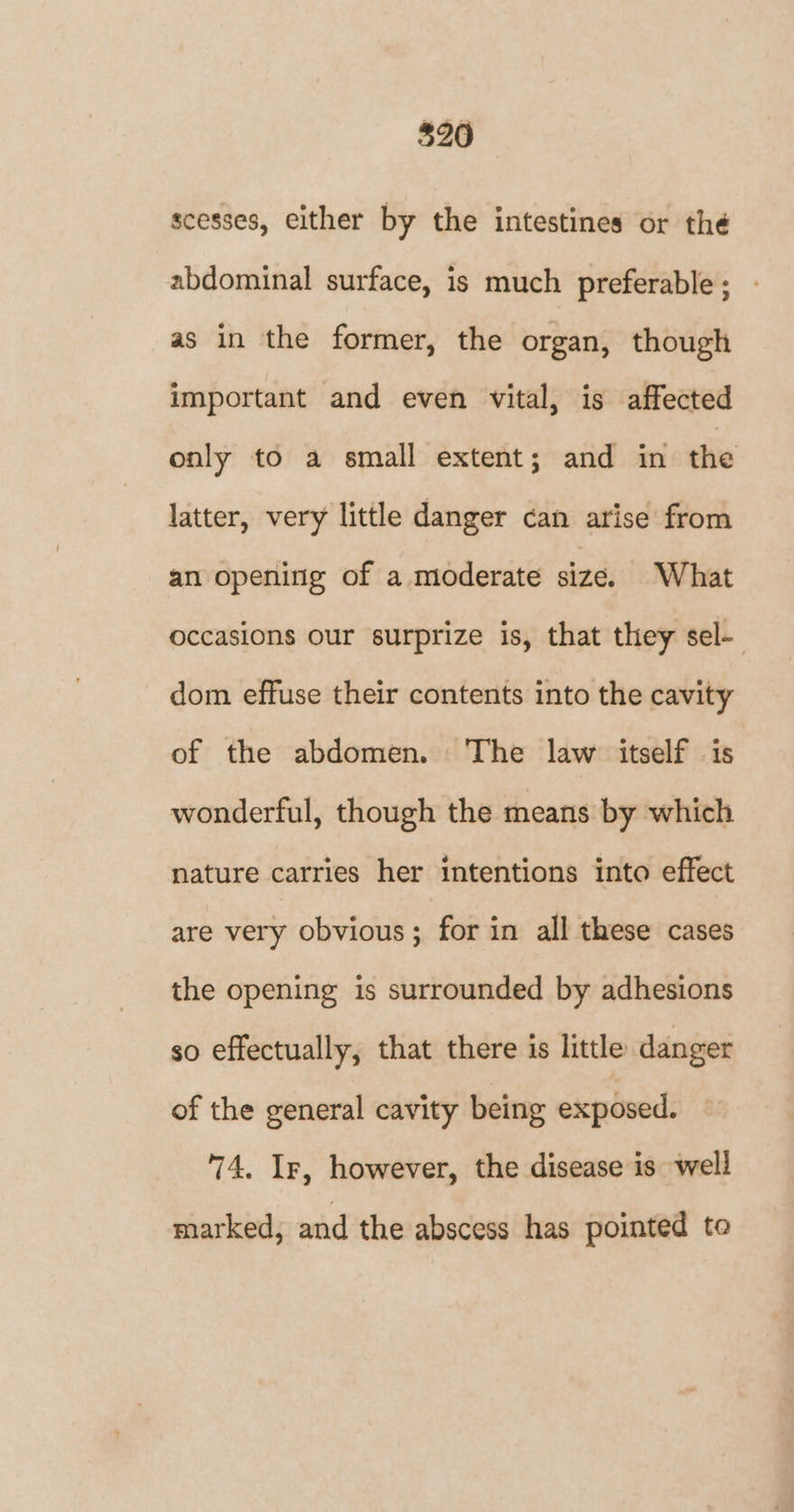 scesses, either by the intestines or thé abdominal surface, is much preferable; as in the former, the organ, though important and even vital, is affected only to a small extent; and in the latter, very little danger can arise from an opening of a moderate size. What occasions our surprize is, that they sel- dom effuse their contents into the cavity of the abdomen. The law itself is wonderful, though the means by which nature carries her intentions into effect are very obvious ; for in all these cases the opening is surrounded by adhesions so effectually, that there is little danger of the general cavity being exposed. 74. Ir, however, the disease is well marked, and the abscess has pointed to