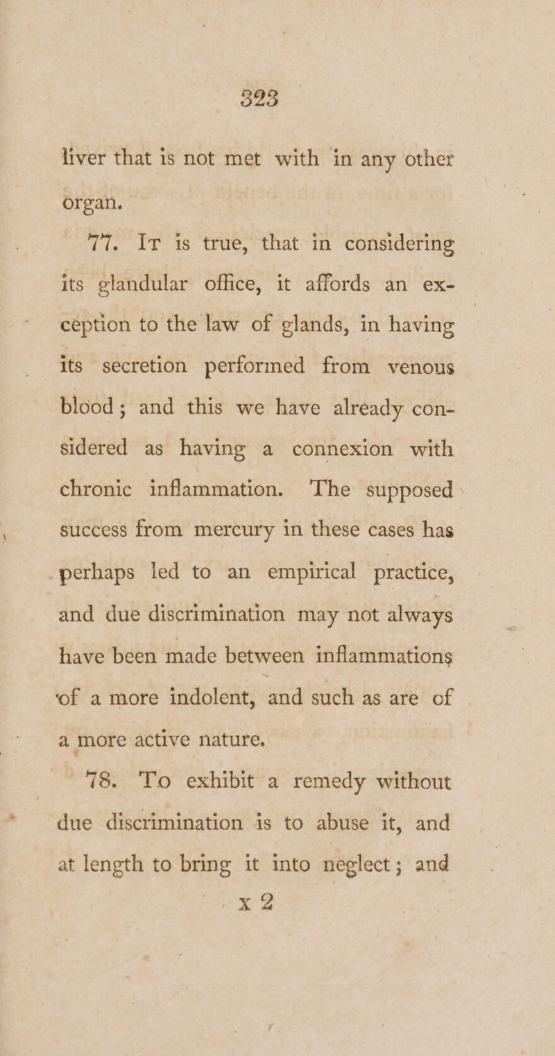 liver that is not met with in any other organ. 77. Ir is true, that in considering its glandular office, it affords an ex- ception to the law of glands, in having its secretion performed from venous blood; and this we have already con- sidered as having a connexion with chronic inflammation. ‘The supposed success from mercury in these cases has -perhaps led to an empirical practice, and due discrimination may not always have been made between inflammations ‘of a more indolent, and such as are of a more active nature. 78. To exhibit a remedy without due discrimination is to abuse it, and at length to bring it into neglect; and x2