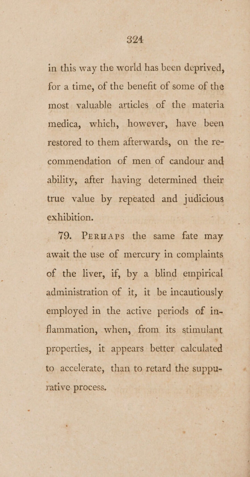 in this way the world has been deprived, for a time, of the benefit of some of the most valuable articles of the materia medica, which, however, have been restored to them afterwards, on the re- commendation of men of candour and ability, after having determined their true value by repeated and judicious exhibition. _ 79, Peruaps the same fate may await the use of mercury in complaints of the liver, if, by a blind empirical administration of it, it be incautiously employed in the active periods of in- flammation, when, from its stimulant properties, it appears better calculated to accelerate, than to retard the suppu- rative process.