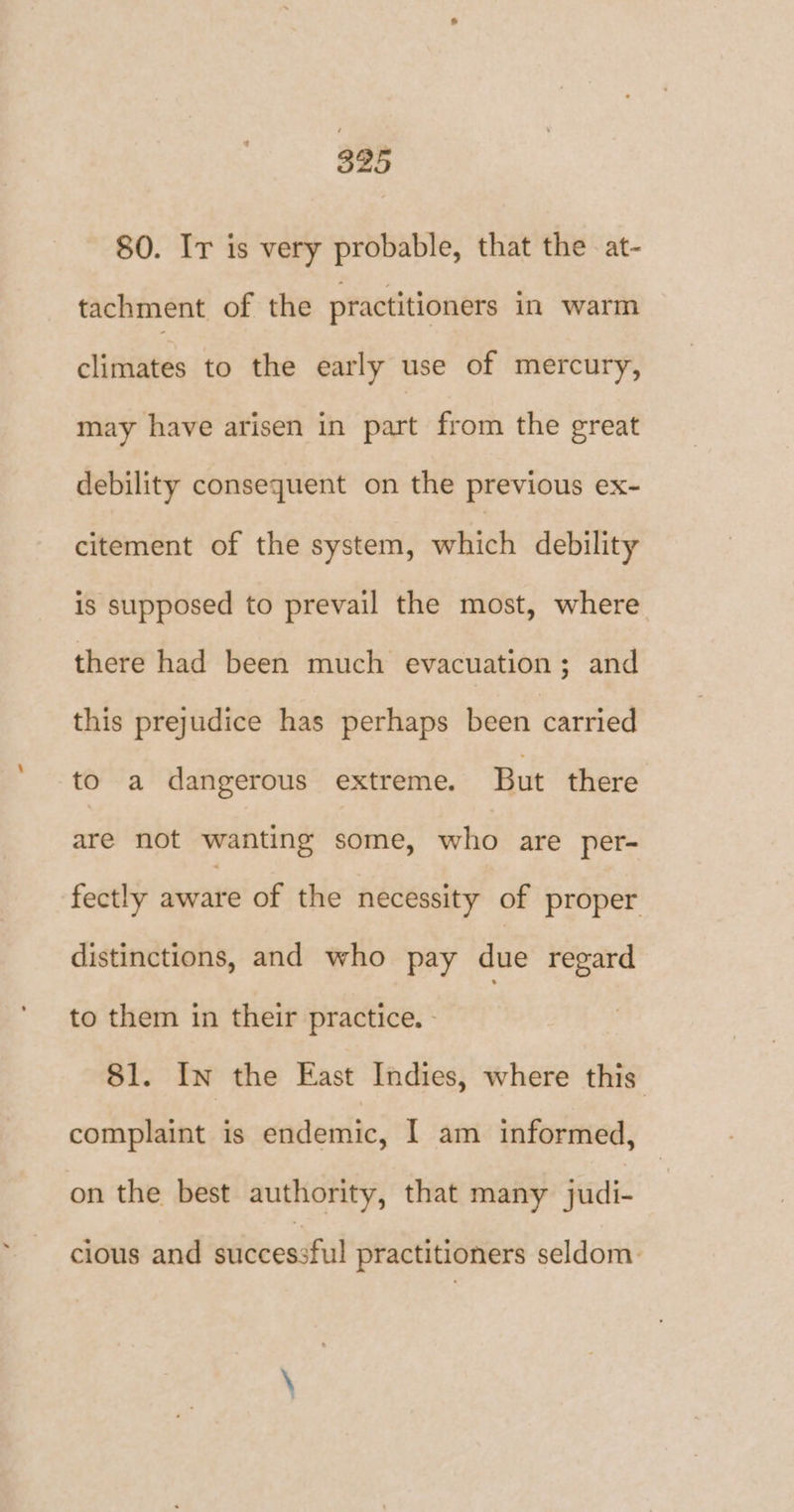 80. Ir is very probable, that the -at- tachment of the practitioners in warm climates to the early use of mercury, may have arisen in part from the great debility consequent on the previous ex~- citement of the system, which debility is supposed to prevail the most, where there had been much evacuation; and this prejudice has perhaps been carried to a dangerous extreme. But there are not wanting some, who are per- fectly awate of the necessity of proper distinctions, and who pay due regard to them in their practice. - 81. In the East Indies, where this complaint is endemic, I am informed, on the best authority, that many judi- cious and successful practitioners seldom: