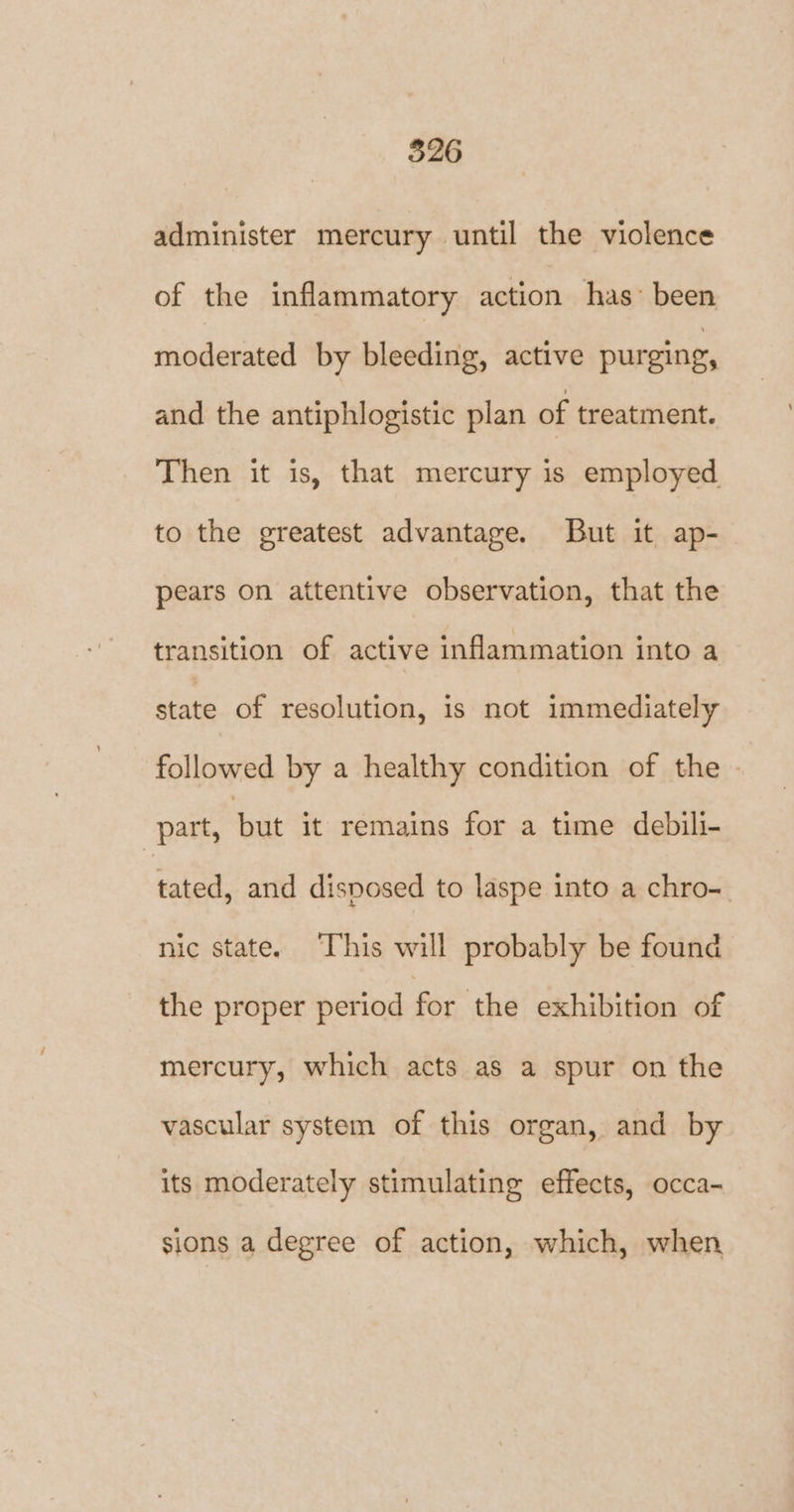 administer mercury until the violence of the inflammatory action has’ been moderated by bleeding, active purging, and the antiphlogistic plan of treatment. Then it is, that mercury is employed to the greatest advantage. But it ap- pears on attentive observation, that the transition of active inflammation into a on of resolution, is not immediately followed by a healthy condition of the - part, but it remains for a time debili- tated, and disposed to laspe into a chro- nic state. This will probably be found the proper period for the exhibition of mercury, which acts as a spur on the vascular system of this organ, and by its moderately stimulating effects, occa- sions a degree of action, which, when