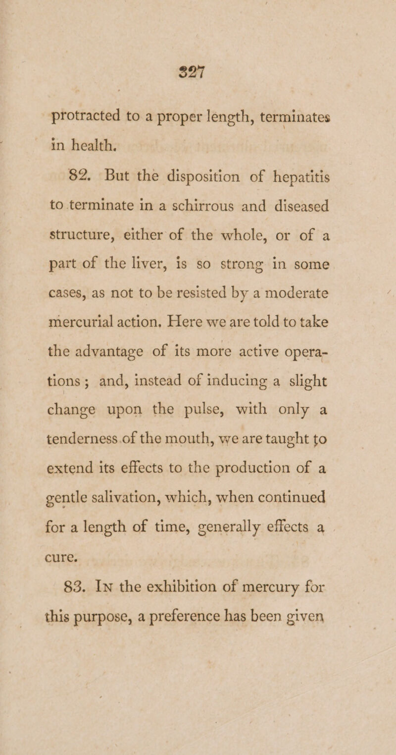 $27 protracted to a proper length, terminates in health. 82. But the disposition of hepatitis to terminate in a schirrous and diseased structure, either of the whole, or of a part of the liver, is so strong in some cases, as not to be resisted by a moderate mercurial action. Here we are told to take the advantage of its more active opera- tions; and, instead of inducing a slight change upon the pulse, with only a tenderness.of the mouth, we are taught to extend its effects to the production of a gentle salivation, which, when continued for a length of time, generally effects a | cure. 83. In the exhibition of mercury for this purpose, a preference has been given