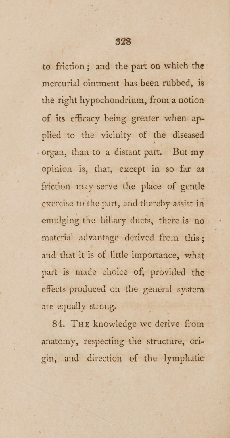 to friction; and the part on which the mercurial ointment has been rubbed, is the right hypochondrium, from a notion of its efficacy being greater when ap- plied to the vicinity of the diseased organ, than to a distant part. But my Opinion is, that, except in so far as friction may serve the place of gentle exercise to the part, and thereby assist in emulging the biliary ducts, there is no material advantage derived from this; and that it is of little importance, what part is made choice of, provided the effects produced on the general system are equally strong. 84. Tur knowledge we derive from anatomy, respecting the structure, ori- gin, and direction of the lymphatic