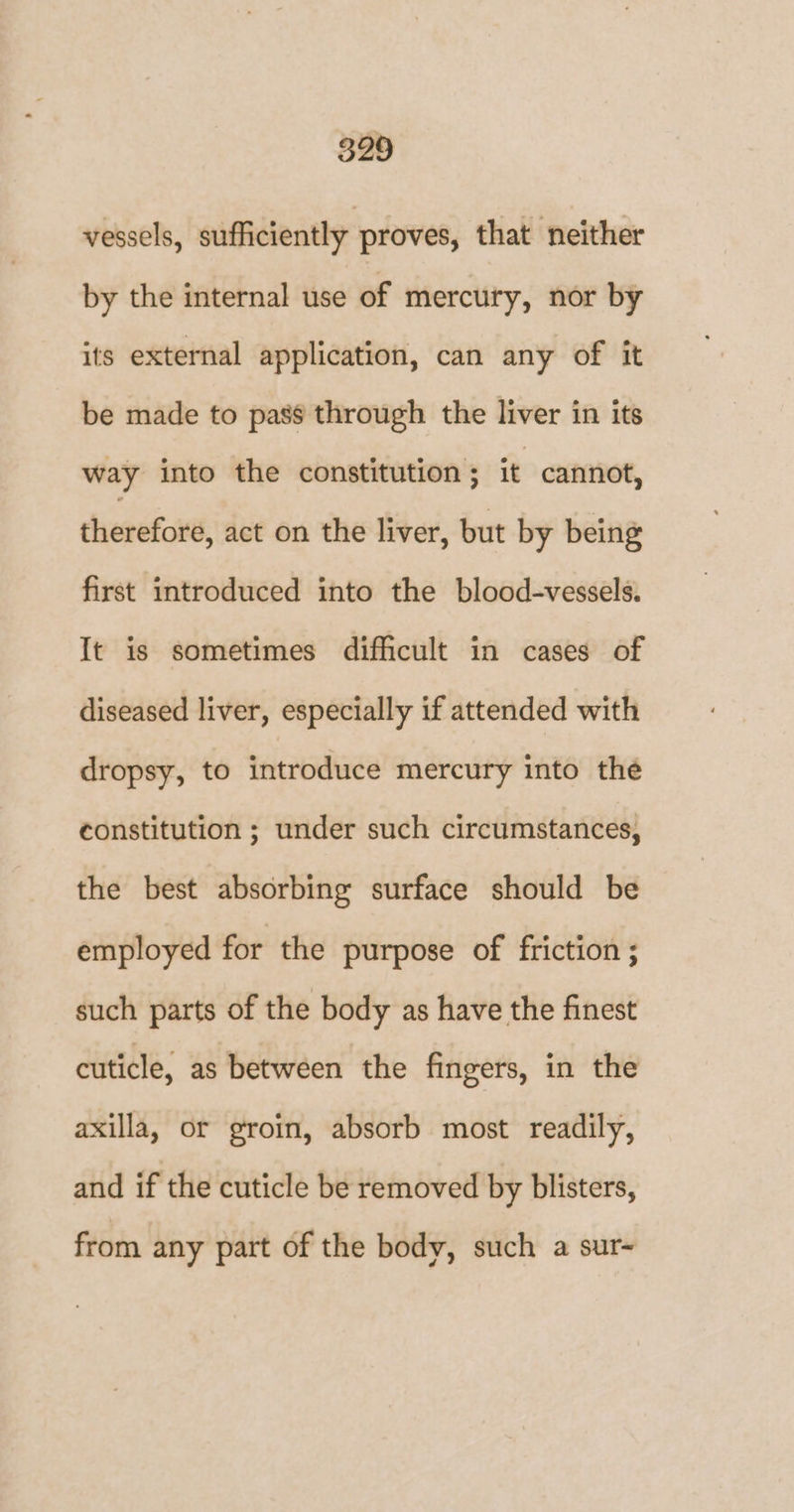 vessels, sufficiently proves, that neither by the internal use of mercury, nor by its external application, can any of it be made to pass through the liver in its way into the constitution ; it cannot, therefore, act on the liver, but by being first introduced into the blood-vessels. It is sometimes difficult in cases of diseased liver, especially if attended with dropsy, to introduce mercury into the constitution ; under such circumstances, the best absorbing surface should be employed for the purpose of friction ; such parts of the body as have the finest cuticle, as between the fingers, in the axilla, or groin, absorb most readily, and if the cuticle be removed by blisters, from any part of the body, such a sur-~