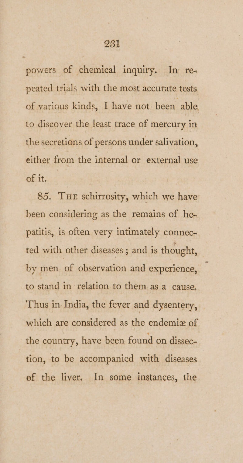 251 powers of chemical inquiry. In: re- peated trials with the most accurate tests. of various kinds, I have not been able. to discover the least trace of mercury in the secretions of persons under salivation, either from the internal or external use of it. 85. Tue schirrosity, which we have been considering as the remains of he- patitis, is often very intimately connec- ted with other diseases ; and is thought, by men of observation and experience, _ to stand in relation to them as a cause. Thus in India, the fever and dysentery, which are considered as the endemiz of the country, have been found on dissec- tion, to be accompanied with diseases of the liver. In some instances, the