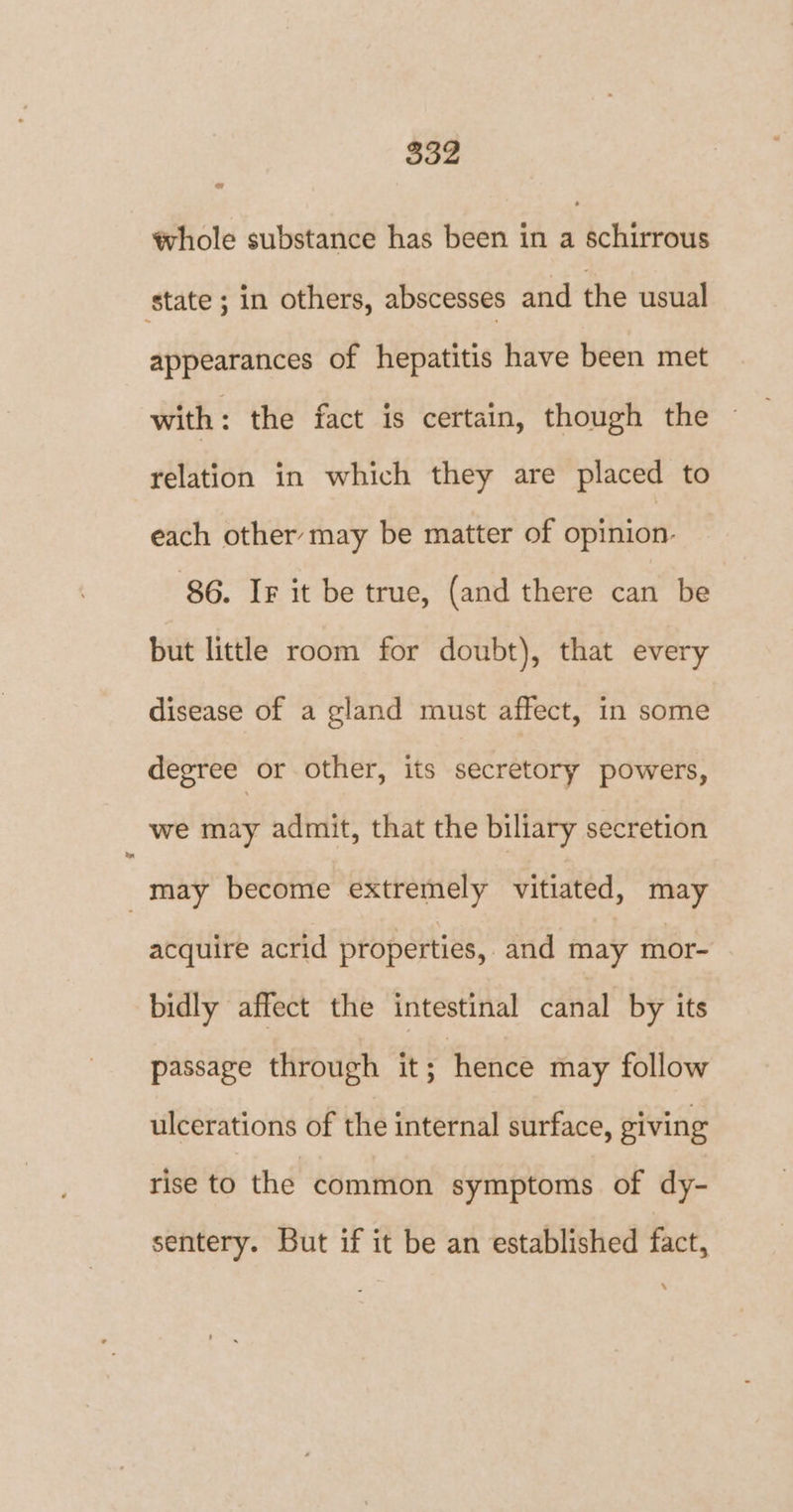 ww tvhole substance has been in a schirrous state ; in others, abscesses and the usual appearances of hepatitis have been met with : the fact is certain, though the relation in which they are placed to each other may be matter of opinion. 86. Ir it be true, (and there can be but little room for doubt), that every disease of a gland must affect, in some degree or other, its secretory powers, we may admit, that the biliary secretion may become extremely vitiated, may acquire acrid properties, and may mor- bidly affect the intestinal canal by its passage through it; hence may follow ulcerations of the internal surface, giving rise to the common symptoms of dy- sentery. But if it be an established fact,