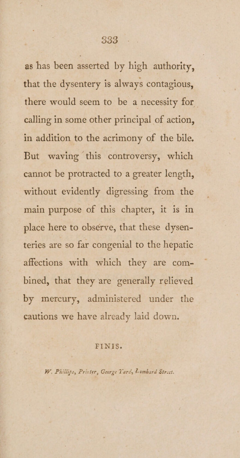 as has been asserted by high authority, that the dysentery is always contagious, there would seem to be a necessity for calling in some other principal of action, in addition to the acrimony of the bile. But waving this controversy, which cannot be protracted to a greater length, without evidently digressing from the main purpose of this chapter, it is in place here to observe, that these dysen- teries are so far congenial to the hepatic affections with which they are com- bined, that they are generally relieved by mercury, administered under the cautions we have already laid down. FINIS. W. Phillips, Prirter, George Yard, ¢-ombard Strect.