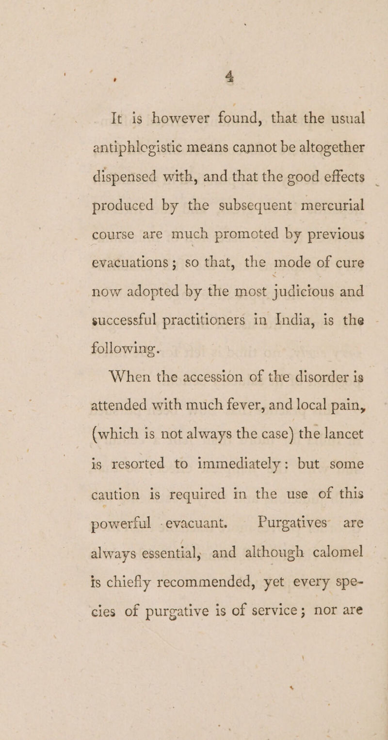 It is however found, that the usual antiphlogistic means cannot be altogether dispensed with, and that the good effects produced by the subsequent mercurial course are much promoted by previous evacuations; so that, the mode of cure now adopted by the most judicious and successful practitioners in India, is the following. When the accession of the disorder is attended with much fever, and local pain, (which is not always the case) the lancet is resorted to immediately: but some caution is required in the use of this powerful -evacuant. Purgatives are always essential, and although calomel is chiefly recommended, yet every spe- cies of purgative is of service; nor are