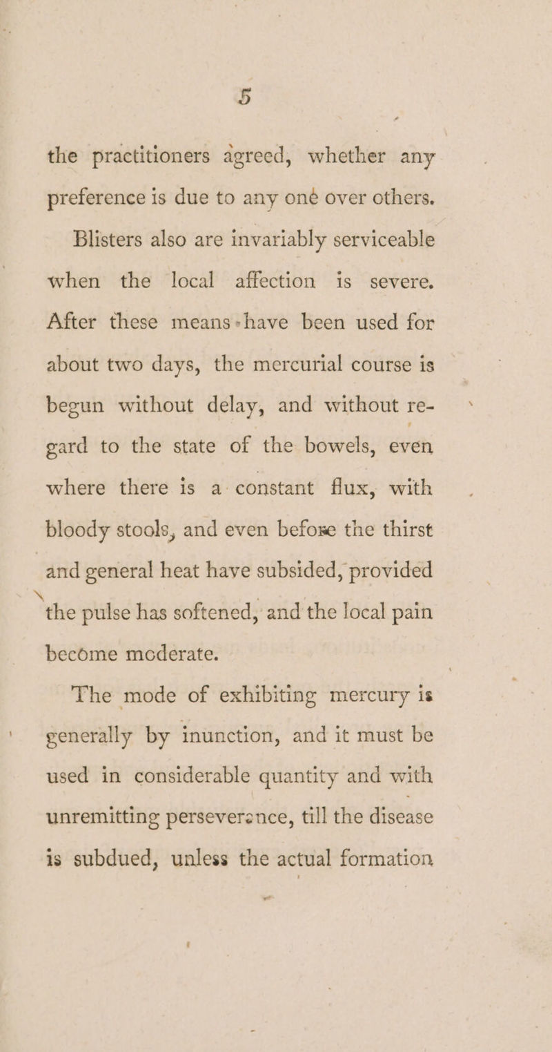the practitioners agreed, whether any preference is due to any one over others. Blisters also are invariably serviceable when the local affection is severe. After these means:have been used for about two days, the mercurial course is begun without delay, and without re- gard to the state of the bowels, even where there is a constant flux, with bloody stools, and even befoxe the thirst and general heat have subsided, provided ‘the pulse has softened, and the local pain become mcderate. The mode of exhibiting mercury is generally by inunction, and it must be used in considerable quantity and with unremitting perseverance, till the disease is subdued, unless the actual formation we