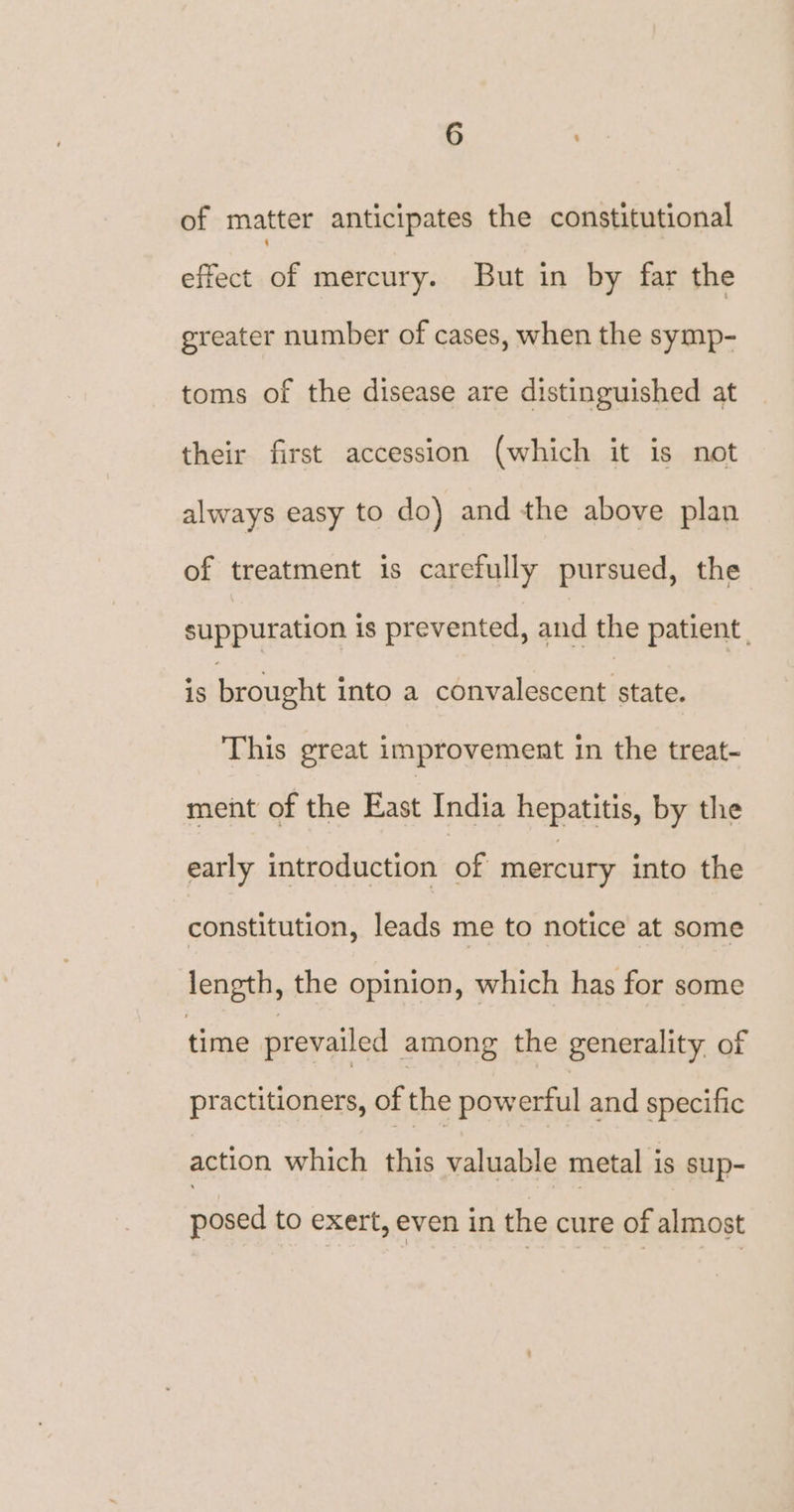 of matter anticipates the constitutional effect of mercury. But in by far the greater number of cases, when the symp- toms of the disease are distinguished at their first accession (which it is not always easy to do) and the above plan of treatment is carefully pursued, the suppuration is prevented, and the patient. is brought into a convalescent state. This great improvement in the treat- ment of the East India hepatitis, by the early introduction of mercury into the constitution, leads me to notice at some length, the opinion, which has for some time prevailed among the generality. of practitioners, of the powerful and specific action which this valuable metal is sup- posed to exert, even in the cure of almost