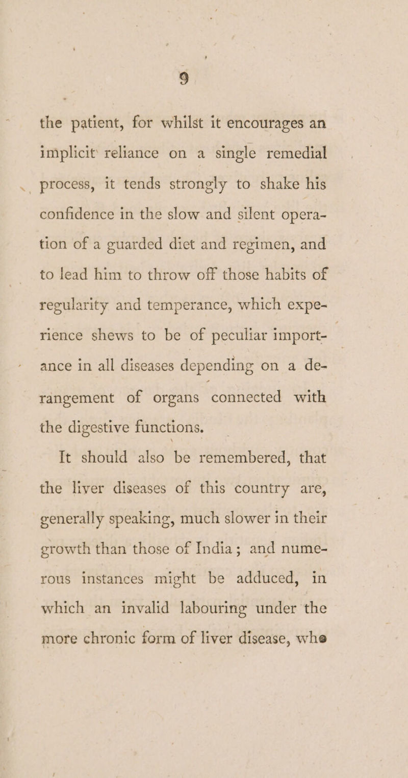 ‘ the patient, for whilst it encourages an implicit’ reliance on a single remedial process, it tends strongly to shake his confidence in the slow and silent opera- tion of a guarded diet and regimen, and to lead him to throw off those habits of regularity and temperance, which expe- rience shews to be of peculiar import- : ance in all diseases depending on a de- rangement of organs connected with the digestive functions. It should also be remembered, that the liver diseases of this country are, generally speaking, much slower in their growth than those of India; and nume- rous instances might be adduced, in which an invalid labouring under the more chronic form of liver disease, whe