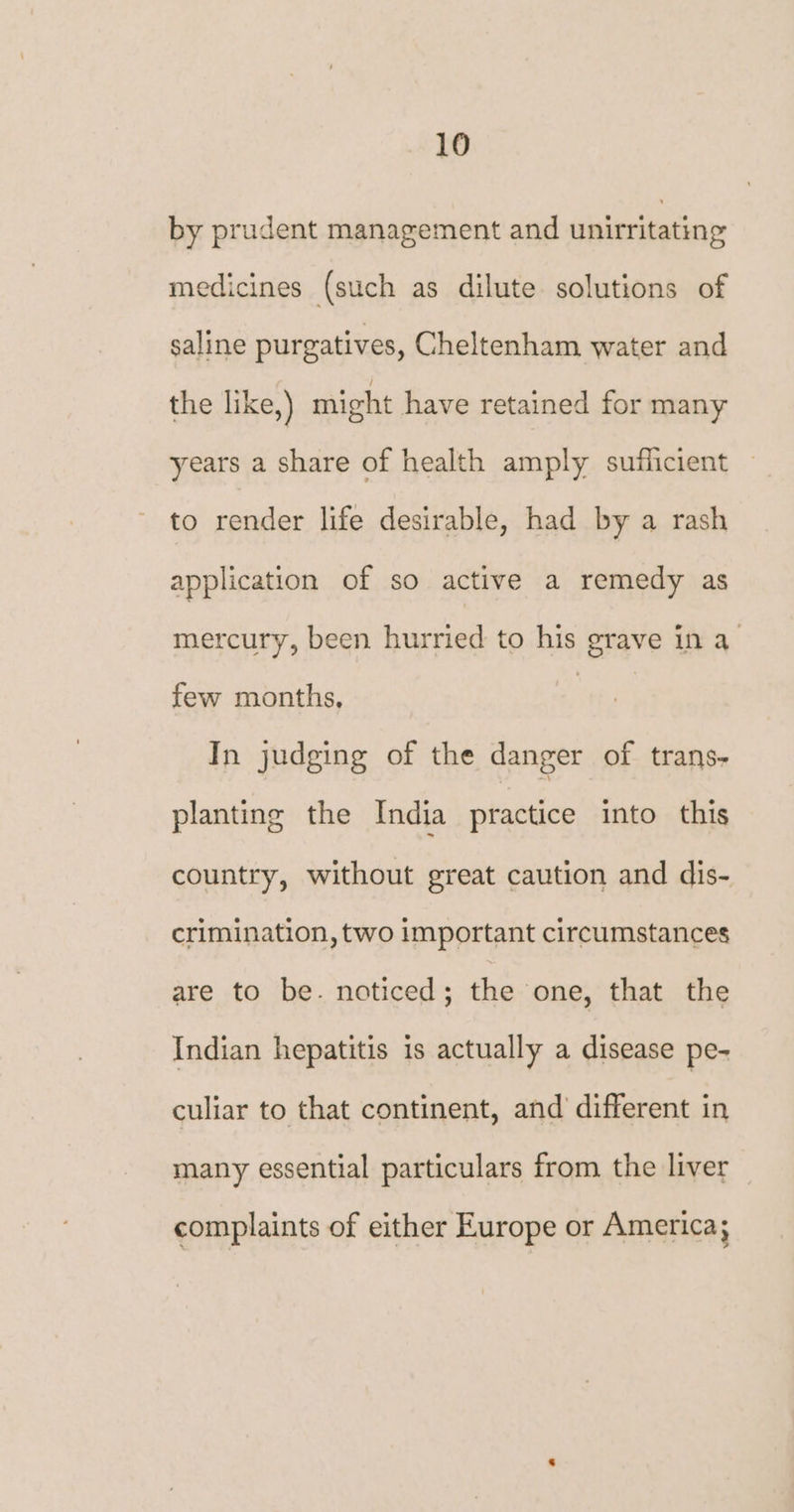 by prudent management and unirritating medicines (such as dilute solutions of saline purgatives, Cheltenham water and the like,) might have retained for many years a share of health amply sufficient to render life desirable, had by a rash application of so active a remedy as mercury, been hurried to his grave in a few months, | In judging of the danger of trans- planting the India practice into this country, without great caution and dis- crimination, two important circumstances are to be. noticed; the one, that the Indian hepatitis is actually a disease pe- culiar to that continent, and different in many essential particulars from the liver complaints of either Europe or America;