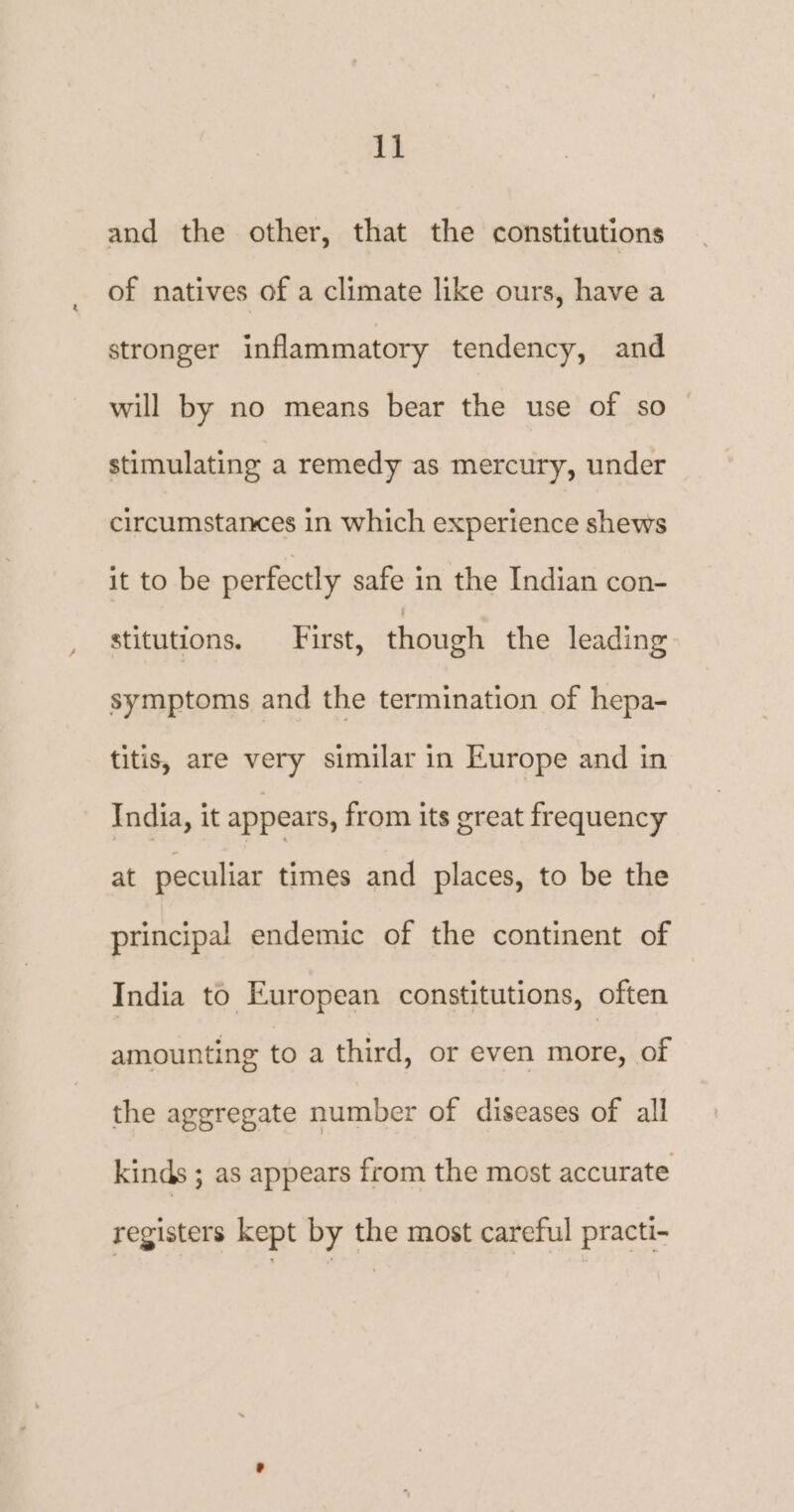 and the other, that the constitutions of natives of a climate like ours, have a stronger inflammatory tendency, and will by no means bear the use of so — stimulating a remedy as mercury, under circumstances in which experience shews it to be perfectly safe in the Indian con- stitutions. ‘First, though the leading symptoms and the termination of hepa- titis, are very similar in Europe and in India, it appears, from its great frequency at peculiar times and places, to be the principal endemic of the continent of India to European constitutions, often amounting to a third, or even more, of the aggregate number of diseases of all kinds ; as appears from the most accurate registers kept by the most careful practi-