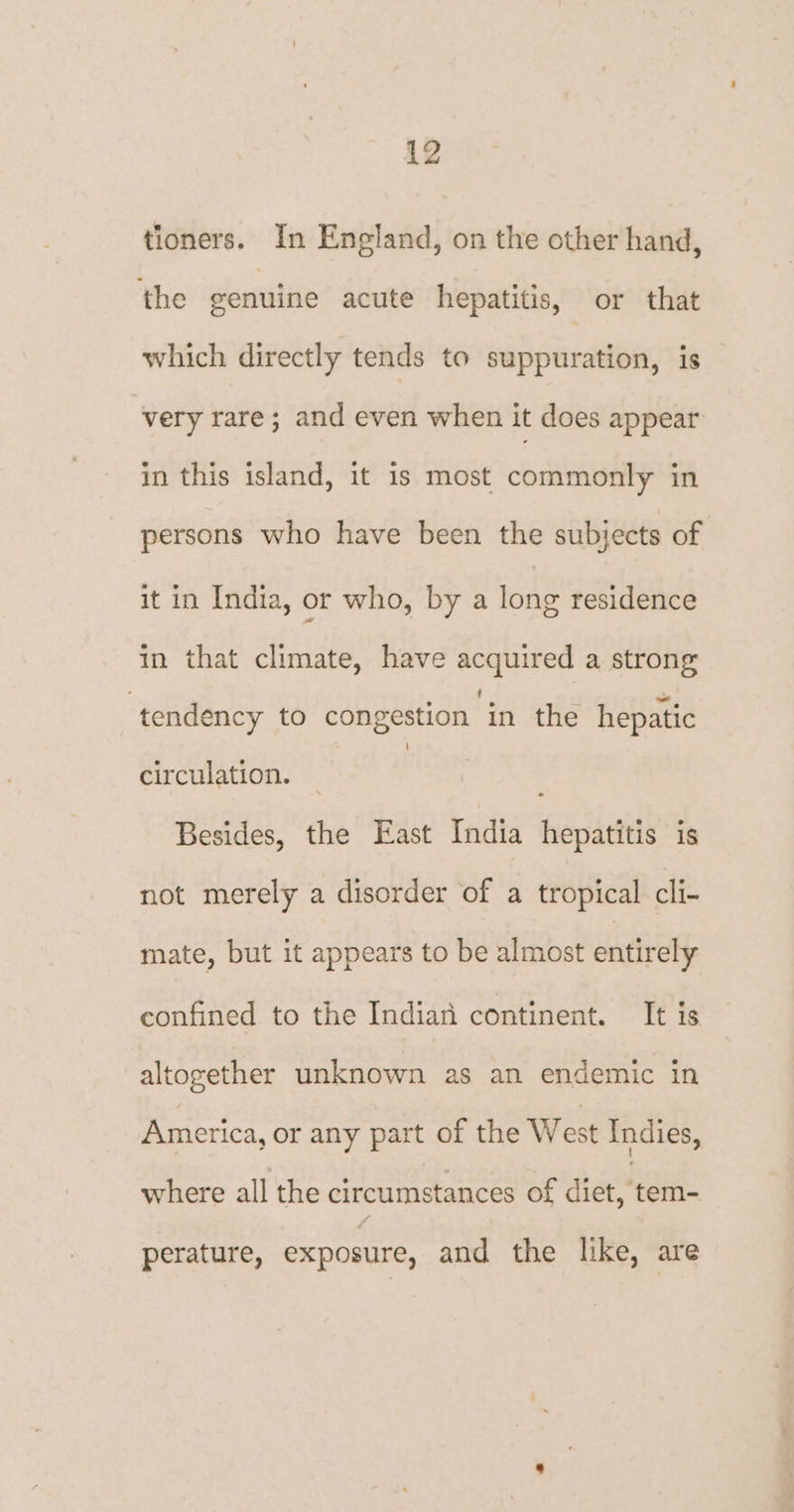 tioners. In England, on the other hand, the eenuine acute hepatitis, or that which directly tends to suppuration, is very rare; and even when it does appear in this island, it is most commonly in persons who have been the subjects of it in India, or who, by a long residence in that climate, have acquired a strong tendency to congestion in the hepatic circulation. _ | , Besides, the East India hepatitis is not merely a disorder of a tropical cli- mate, but it appears to be almost entirely confined to the Indian continent. It is altogether unknown as an endemic in America, or any part of the West Indies, where all the circumstances of dict,*tem- perature, exposure, and the like, are