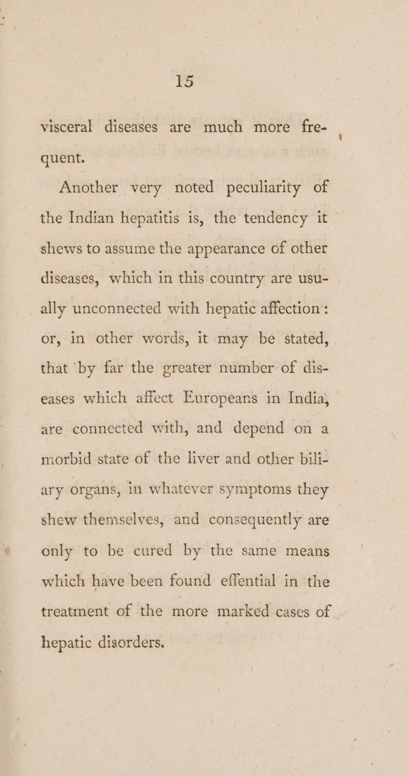 visceral diseases are much more fre- quent. | Another very noted peculiarity of the Indian hepatitis is, the tendency it shews to assume the appearance of other diseases, which in this country are usu- _ally unconnected with hepatic affection : or, in other words, it may be stated, that ‘by far the greater number of dis- eases which affect Europeans in India, are connected with, and depend on a morbid state of the liver and other bili- ary organs, in whatever symptoms they shew themselves, and consequently are ; only to be cured by the same means which have been found effential in the treatment of the more marked cases of hepatic disorders.
