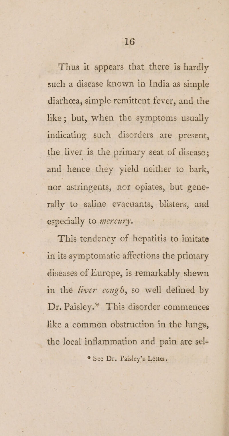 Thus it appears that there is hardly such a disease known in India as simple diarhoea, simple remittent fever, and the like; but, when the symptoms usually indicating such disorders are present, the liver is the primary seat of disease; and hence they yield neither to bark, “nor astringents, nor opiates, but gene- rally to saline evacuants, blisters, and especially to mercury. This tendency of hepatitis to imitate in its symptomatic affections the primary diseases of Europe, is remarkably shewn in the Liver cough, so well defined by Dr. Paisley.* This disorder commences like a common obstruction in the lungs, | the local inflammation and pain are sel- * See Dr. Paisley’s Letter.