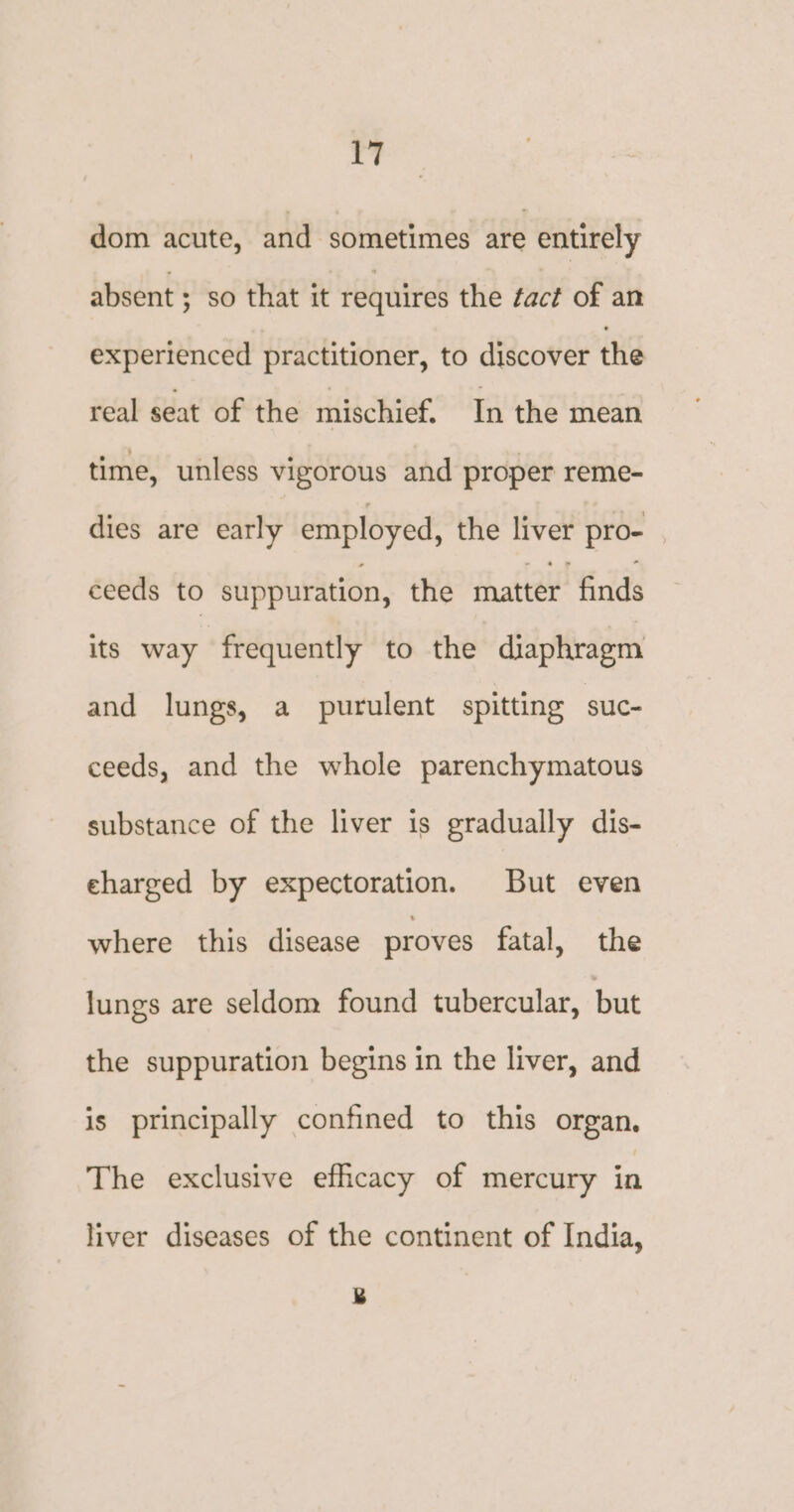 dom acute, and sometimes are entirely absent ; so that it requires the fact of an experienced practitioner, to discover the real seat of the mischief. In the mean time, unless vigorous and proper reme- dies are early employed, the liver pro- ceeds to suppuration, the matter finds its way frequently to the diaphragm and lungs, a purulent spitting suc- ceeds, and the whole parenchymatous substance of the liver is gradually dis- eharged by expectoration. But even where this disease proves fatal, the lungs are seldom found tubercular, but the suppuration begins in the liver, and is principally confined to this organ, The exclusive efficacy of mercury in liver diseases of the continent of India,