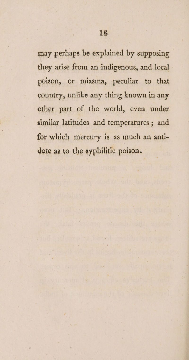 may perhaps be explained by supposing they arise from an indigenous, and local - poison, or miasma, peculiar to that country, unlike any thing known in any other part of the world, even under similar latitudes and temperatures; and for which mercury is as much an anti- dote as to the syphilitic poison.