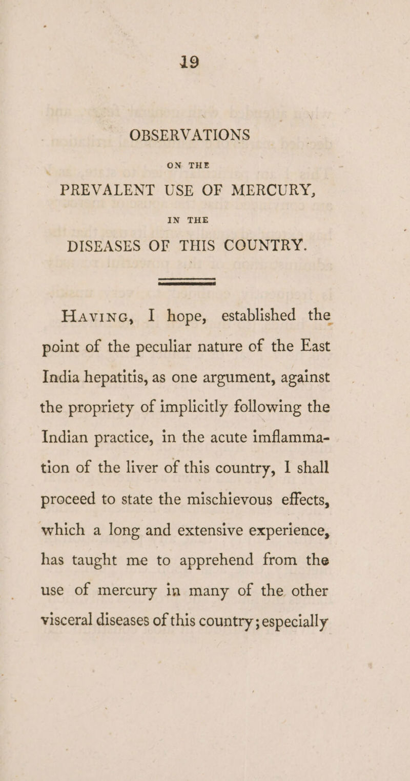 OBSERVATIONS ; ON THE PREVALENT USE OF MERCURY, IN THE DISEASES OF THIS COUNTRY. Havine, I hope, established the point of the peculiar nature of the East India hepatitis, as one argument, against the propriety of implicitly following the Indian practice, in the acute imflamma- tion of the liver of this country, I shall proceed to state the mischievous effects, which a long and extensive experience, has taught me to apprehend from the use of mercury in many of the other visceral diseases of this country; especially
