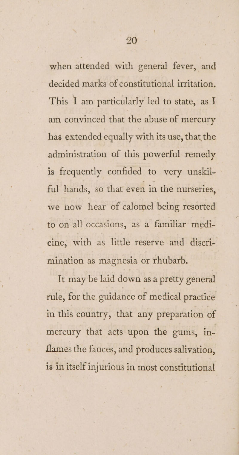 ZO when attended with general fever, and decided marks of constitutional irritation. This I am particularly led to state, as J am convinced that the abuse of mercury has extended equally with its use, that the administration of this powerful remedy is frequently confided to very unskil- ful hands, so that even in the nurseries, we now hear of calomel being resorted to on all occasions, as a familiar medi- cine, with as little reserve and discri- mination as magnesia or rhubarb. It may be laid down asa pretty general rule, for the guidance of medical practice in this country, that any preparation of mercury that acts upon the gums, in- flames the fauces, and produces salivation, is in itself injurious in most constitutional