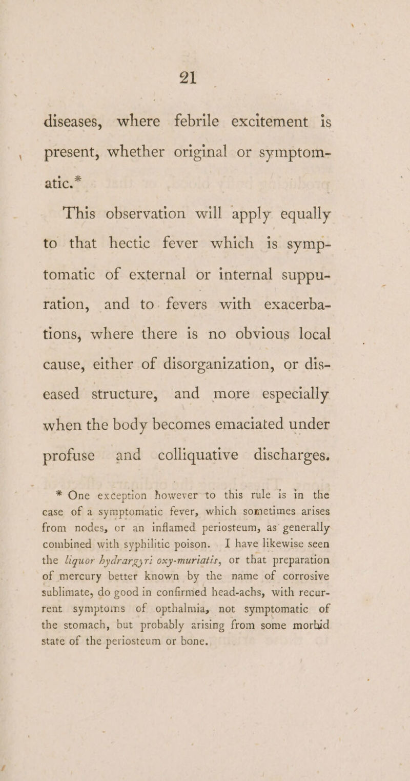 diseases, where febrile excitement is present, whether original or symptom- atic.” | This observation will apply equally to that hectic fever which - symp- tomatic of external or internal suppu- ration, and to. fevers with exacerba- tions, where there is no obvious local cause, either of disorganization, or dis- eased structure, and more especially when the body becomes emaciated under profuse and colliquative discharges. * One exception however to this rule is in the case of a symptomatic fever, which sometimes arises from nodes, or an inflamed periosteum, as generally combined with syphilitic poison. _ I have likewise seen the liquor hydrargyri oxy-muriatis, oY that preparation of mercury better known by the name of corrosive sublimate, do good in confirmed head-achs, with recur- rent symptoms of opthalmia, not symptomatic of the stomach, but probably arising from some morbid state of the periosteum or bone.