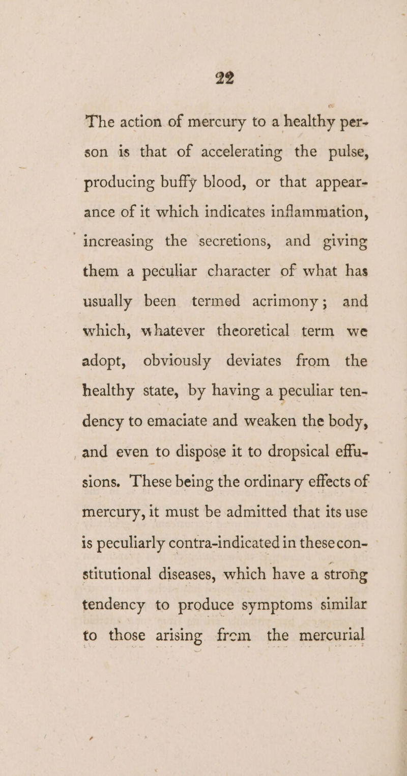 The action of mercury to a healthy per- son is that of accelerating the pulse, producing buffy blood, or that appear- ance of it which indicates inflammation, “increasing the secretions, and giving them a peculiar character of what has usually been termed acrimony; and which, whatever theoretical term we adopt, obviously deviates from the healthy state, by having a peculiar ten- dency to emaciate and weaken the body, _and even to dispose it to dropsical effu- sions. These being the ordinary effects of mercury, it must be admitted that its use is peculiarly contra-indicated in thesecon- stitutional diseases, which have a strong tendency to produce symptoms similar to those arising frem the mercurial