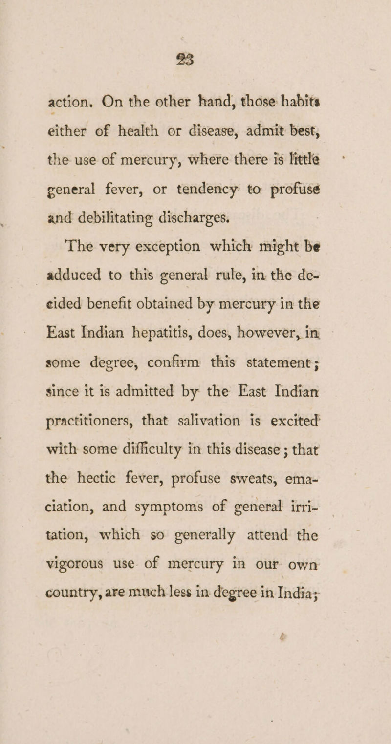 action. On the other hand, those: habits either of health or disease, admit best, the use of mercury, where there is little general fever, or tendency to profuse and debilitating discharges. The very exception which might be adduced to this general rule, in the de- eided benefit obtained by mercury in the East Indian hepatitis, does, however, in: some degree, confirm this statement; since it is admitted by the East Indian practitioners, that salivation is excited’ with some difficulty in this disease ; that the hectic fever, profuse sweats, ema- ciation, and symptoms of general irri- tation, which so generally attend the vigorous use of mercury in our own country, are much less in degree in India;