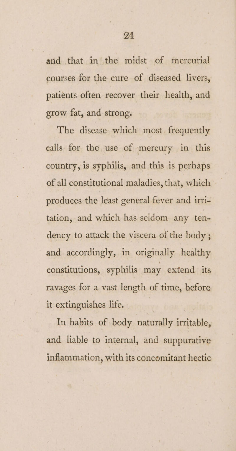 and that in the midst of mercurial courses for the cure of diseased livers, patients often recover their health, and grow fat, and strong. The disease which most. frequently calls for the use of mercury in this country, is syphilis, and this is perhaps of all constitutional maladies, that, which produces the least general fever and irri- tation, and which has seldom any ten- dency to attack the viscera of the body ; and accordingly, in originally healthy constitutions, syphilis may extend its ravages for a vast length of time, before it extinguishes life. In habits of body naturally irritable, and liable to internal, and suppurative inflammation, with its concomitant hectic